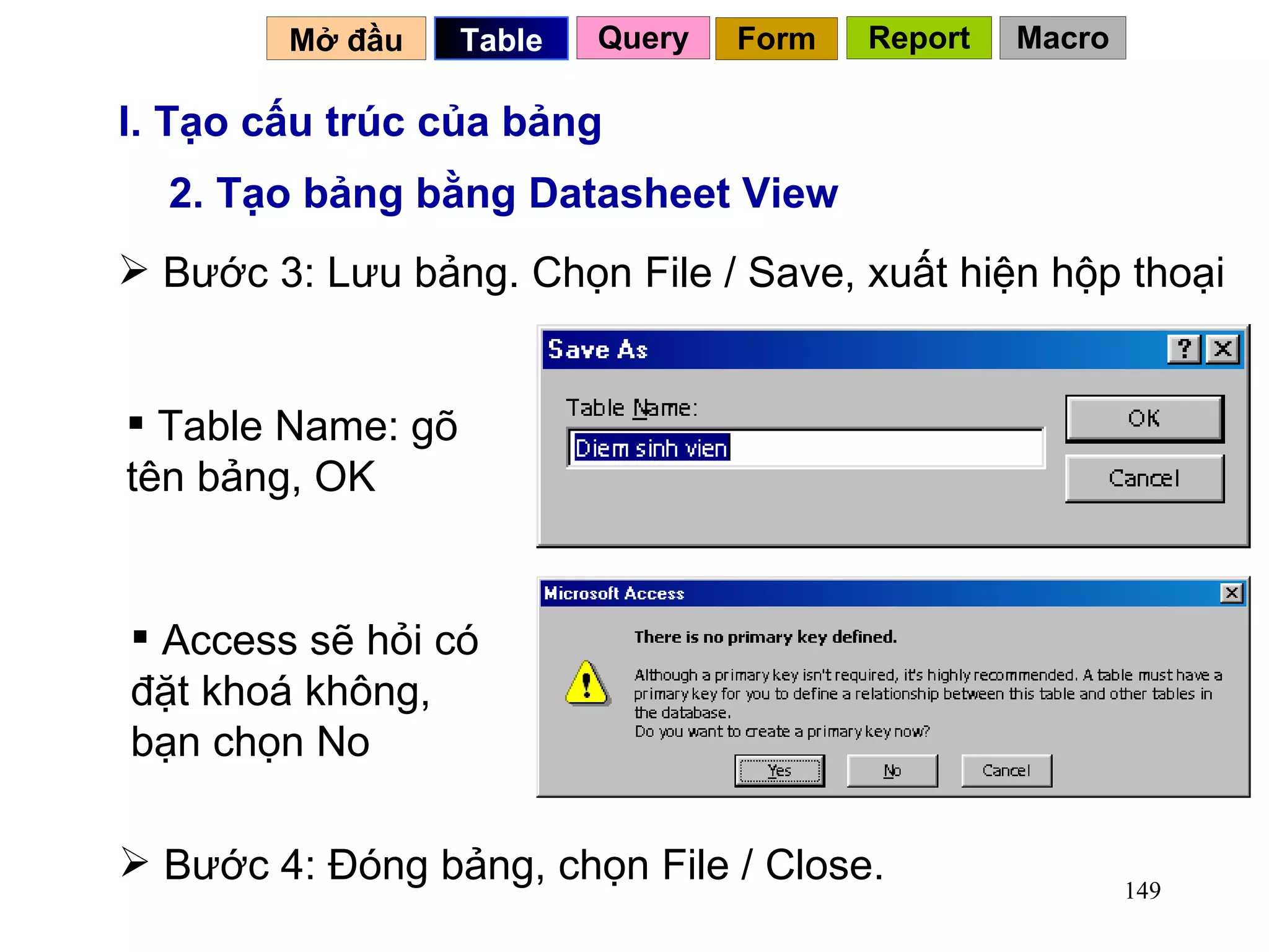 I. Tạo cấu trúc của bảng 2. Tạo bảng bằng Datasheet View Bước 3: Lưu bảng. Chọn File / Save, xuất hiện hộp thoại Table Name: gõ tên bảng, OK Access sẽ hỏi có đặt khoá không, bạn chọn No  Bước 4: Đóng bảng, chọn File / Close.  Mở đầu   Query Table   Form Report Macro 