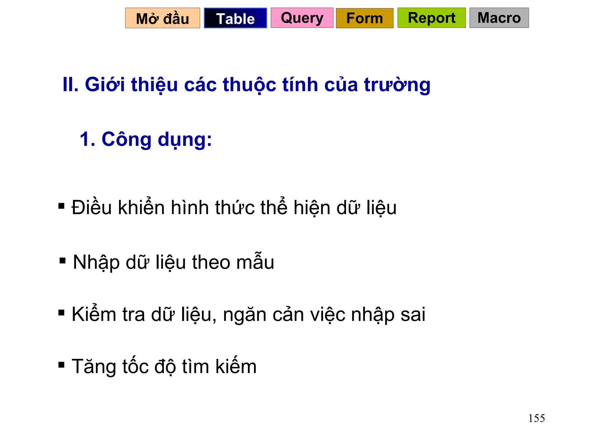 II. Giới thiệu các thuộc tính của trường 1. Công dụng: Điều khiển hình thức thể hiện dữ liệu Nhập dữ liệu theo mẫu Kiểm tra dữ liệu, ngăn cản việc nhập sai Tăng tốc độ tìm kiếm Mở đầu   Query Table   Form Report Macro 