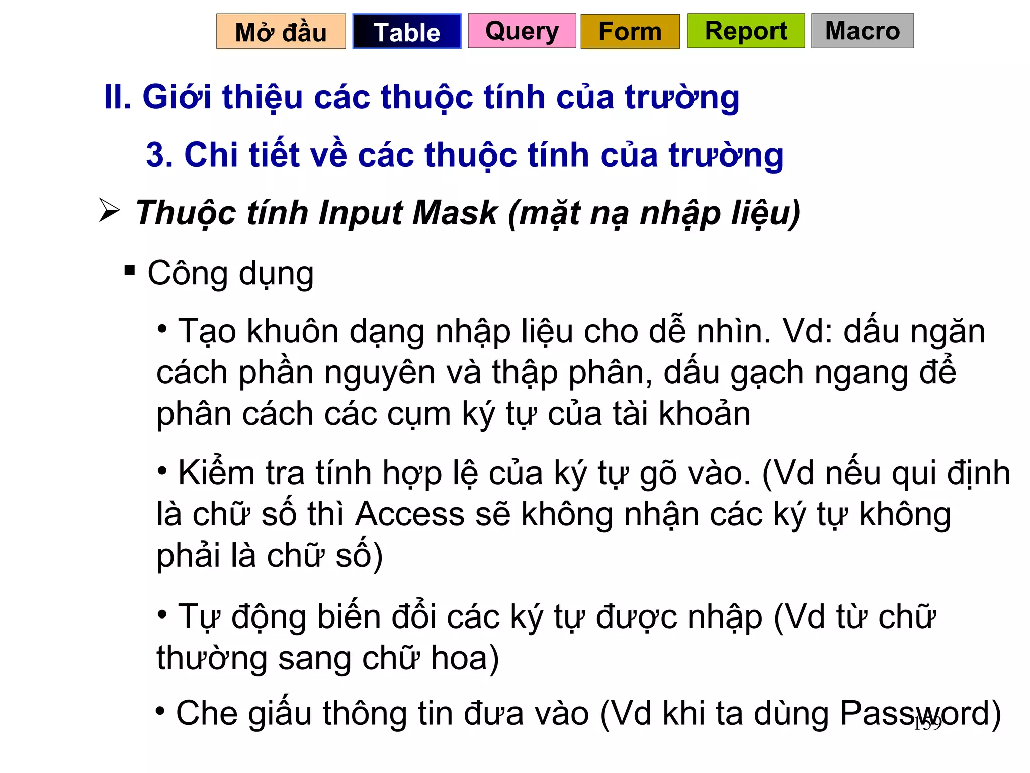 II. Giới thiệu các thuộc tính của trường 3. Chi tiết về các thuộc tính của trường Thuộc tính Input Mask (mặt nạ nhập liệu) Công dụng Tạo khuôn dạng nhập liệu cho dễ nhìn. Vd: dấu ngăn cách phần nguyên và thập phân, dấu gạch ngang để phân cách các cụm ký tự của tài khoản Kiểm tra tính hợp lệ của ký tự gõ vào. (Vd nếu qui định là chữ số thì Access sẽ không nhận các ký tự không phải là chữ số)  Tự động biến đổi các ký tự được nhập (Vd từ chữ thường sang chữ hoa) Che giấu thông tin đưa vào (Vd khi ta dùng Password) Mở đầu   Query Table   Form Report Macro 