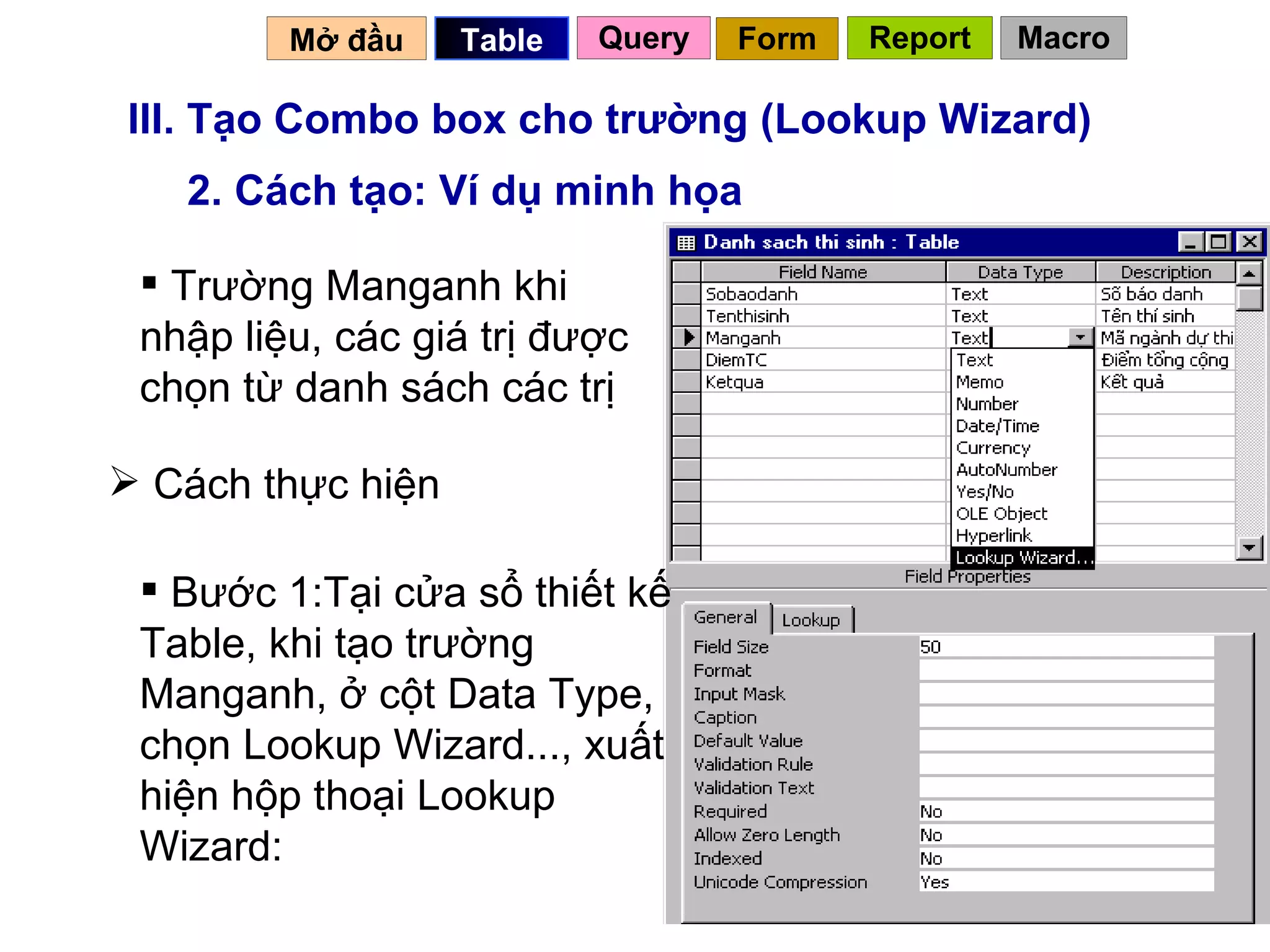 III. Tạo Combo box cho trường (Lookup Wizard) 2. Cách tạo: Ví dụ minh họa Trường Manganh khi nhập liệu, các giá trị được chọn từ danh sách các trị Cách thực hiện Bước 1:Tại cửa sổ thiết kế Table, khi tạo trường Manganh, ở cột Data Type, chọn Lookup Wizard..., xuất hiện hộp thoại Lookup Wizard: Mở đầu   Query Table   Form Report Macro 