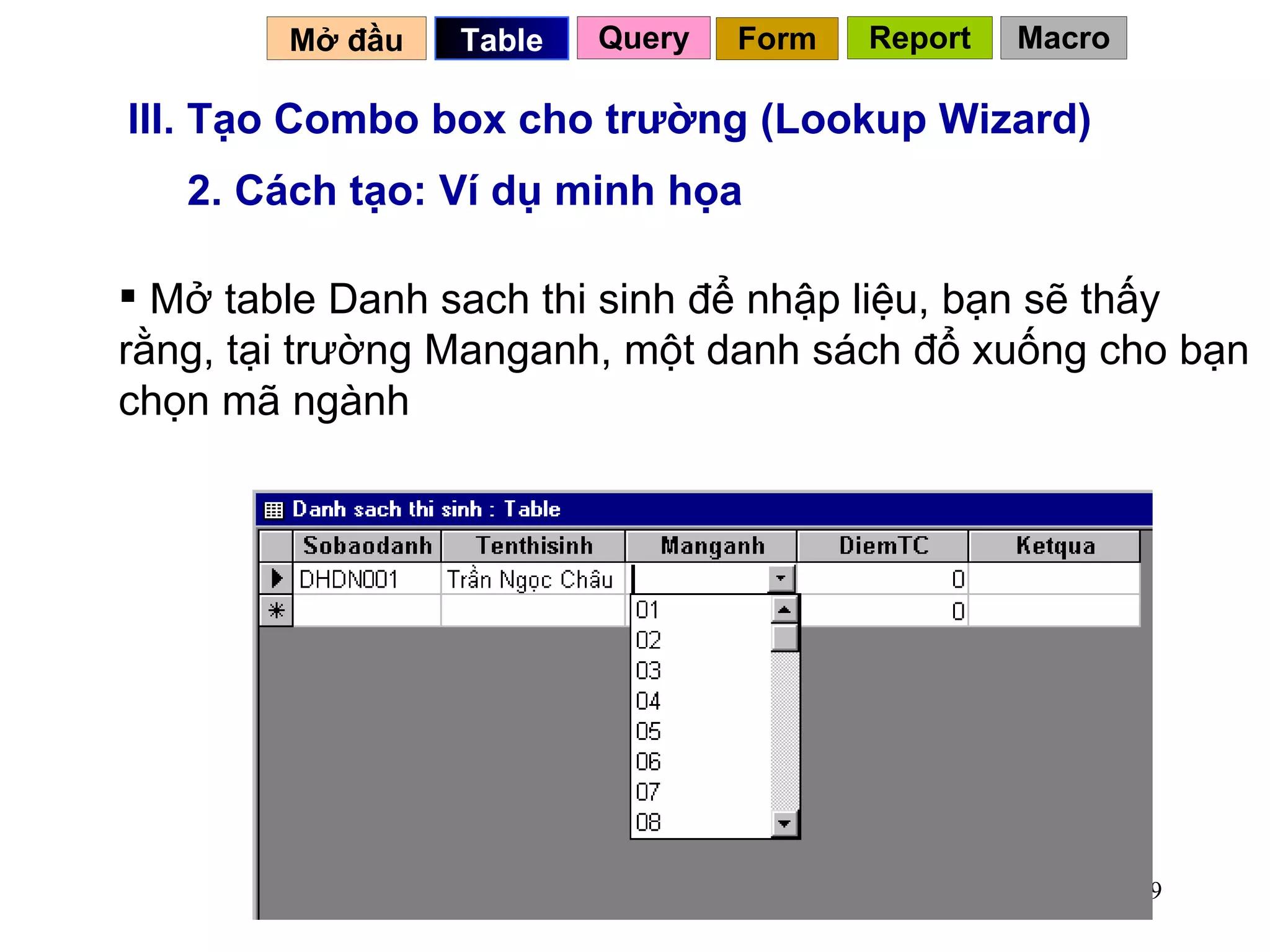 III. Tạo Combo box cho trường (Lookup Wizard) 2. Cách tạo: Ví dụ minh họa Mở table Danh sach thi sinh để nhập liệu, bạn sẽ thấy rằng, tại trường Manganh, một danh sách đổ xuống cho bạn chọn mã ngành Mở đầu   Query Table   Form Report Macro 