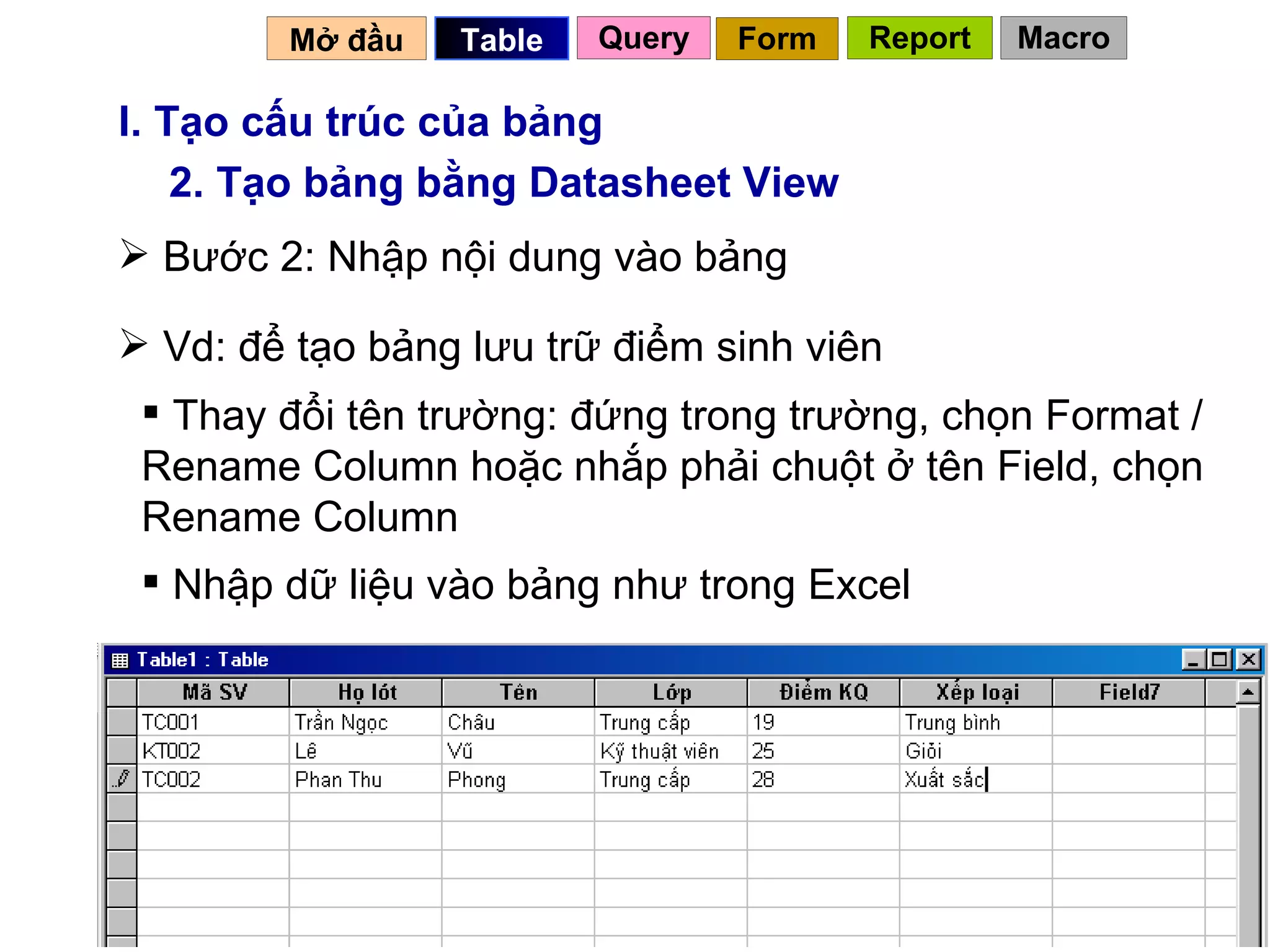 I. Tạo cấu trúc của bảng 2. Tạo bảng bằng Datasheet View Bước 2: Nhập nội dung vào bảng Vd: để tạo bảng lưu trữ điểm sinh viên Thay đổi tên trường: đứng trong trường, chọn Format / Rename Column hoặc nhắp phải chuột ở tên Field, chọn Rename Column  Nhập dữ liệu vào bảng như trong Excel  Mở đầu   Query Table   Form Report Macro 