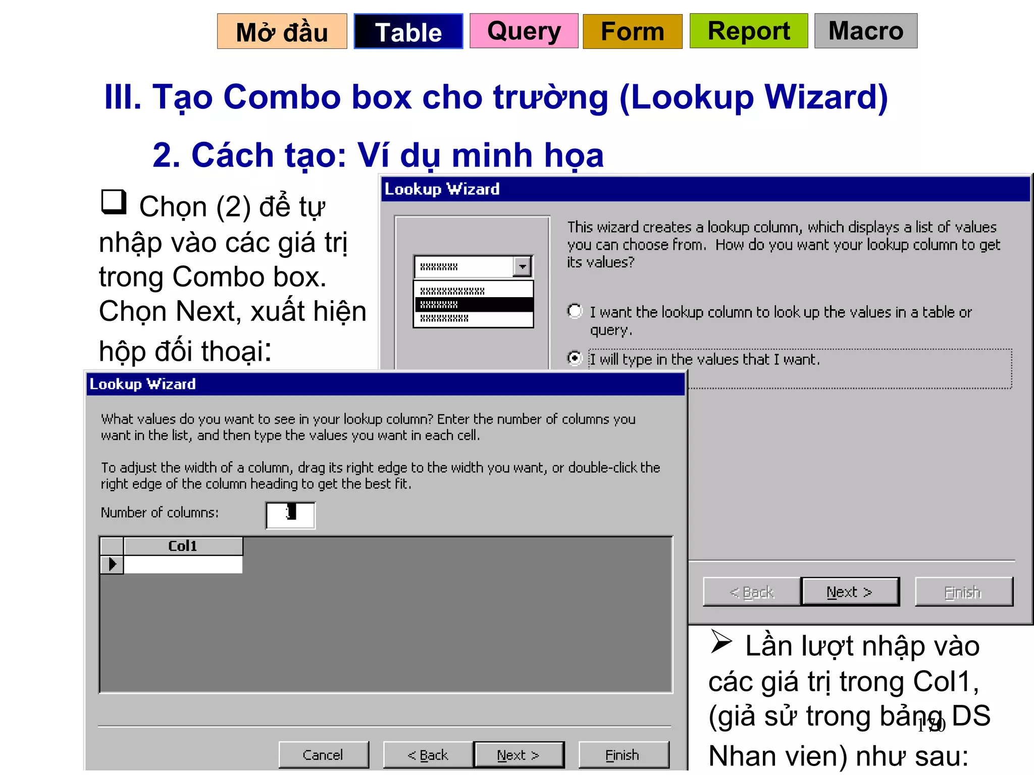 III. Tạo Combo box cho trường (Lookup Wizard) 2. Cách tạo: Ví dụ minh họa Chọn (2) để tự nhập vào các giá trị trong Combo box. Chọn Next, xuất hiện hộp đối thoại : Lần lượt nhập vào các giá trị trong Col1, (giả sử trong bảng DS Nhan vien) như sau:   Mở đầu   Query Table   Form Report Macro 