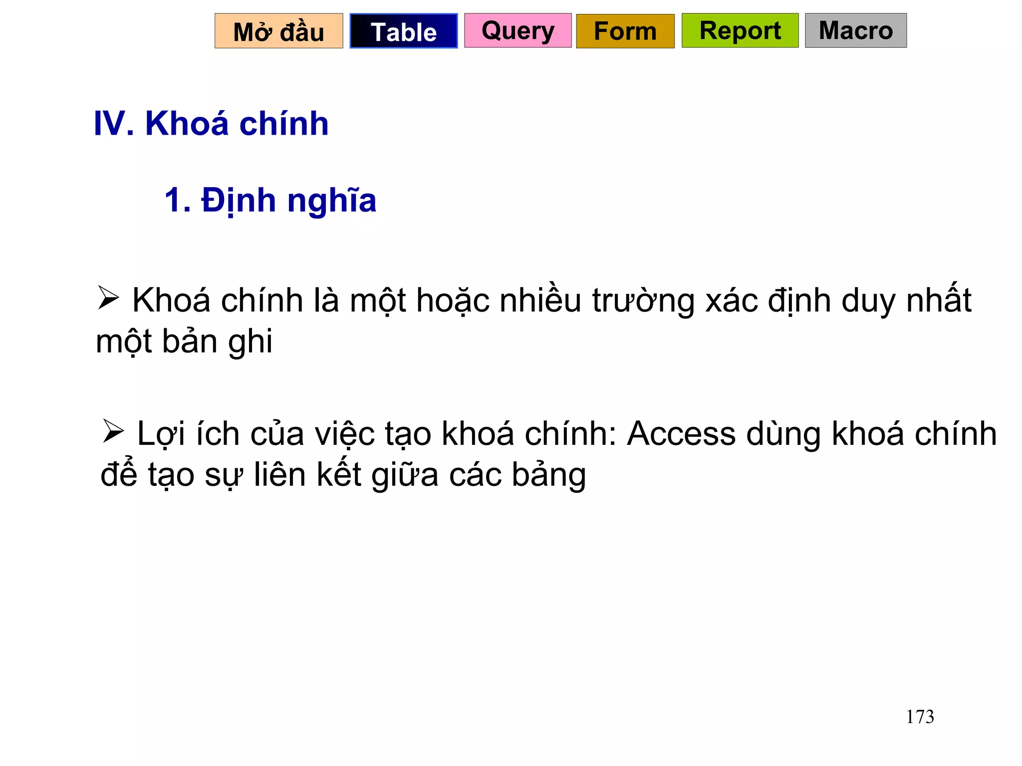 IV. Khoá chính 1. Định nghĩa Khoá chính là một hoặc nhiều trường xác định duy nhất một bản ghi Lợi ích của việc tạo khoá chính: Access dùng khoá chính để tạo sự liên kết giữa các bảng Mở đầu   Query Table   Form Report Macro 