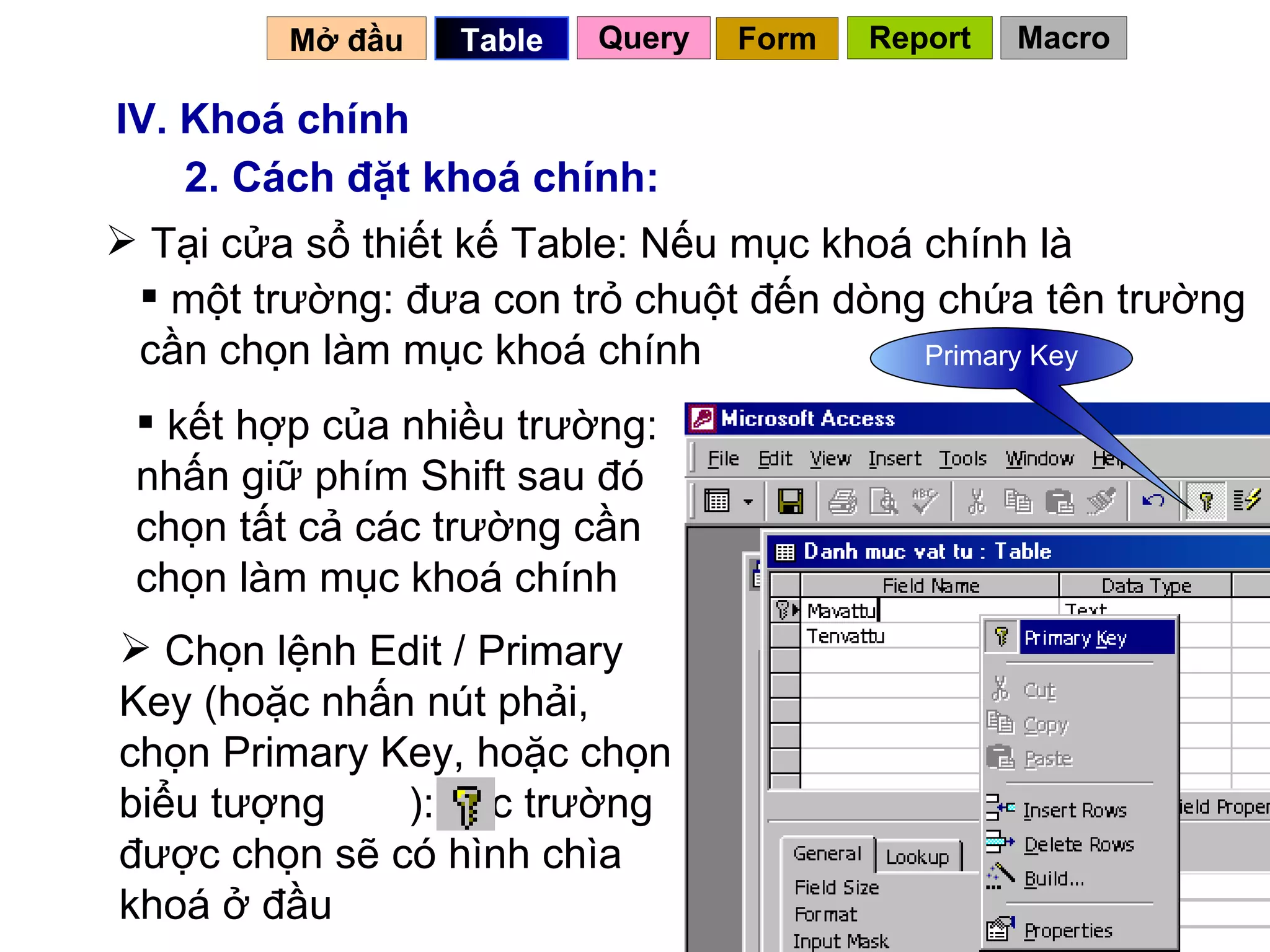 IV. Khoá chính 2. Cách đặt khoá chính: một trường: đưa con trỏ chuột đến dòng chứa tên trường cần chọn làm mục khoá chính  kết hợp của nhiều trường: nhấn giữ phím Shift sau đó chọn tất cả các trường cần chọn làm mục khoá chính  Tại cửa sổ thiết kế Table: Nếu mục khoá chính là  Primary Key Mở đầu   Query Table   Form Report Macro Chọn lệnh Edit / Primary Key (hoặc nhấn nút phải, chọn Primary Key, hoặc chọn biểu tượng  ): các trường được chọn sẽ có hình chìa khoá ở đầu 