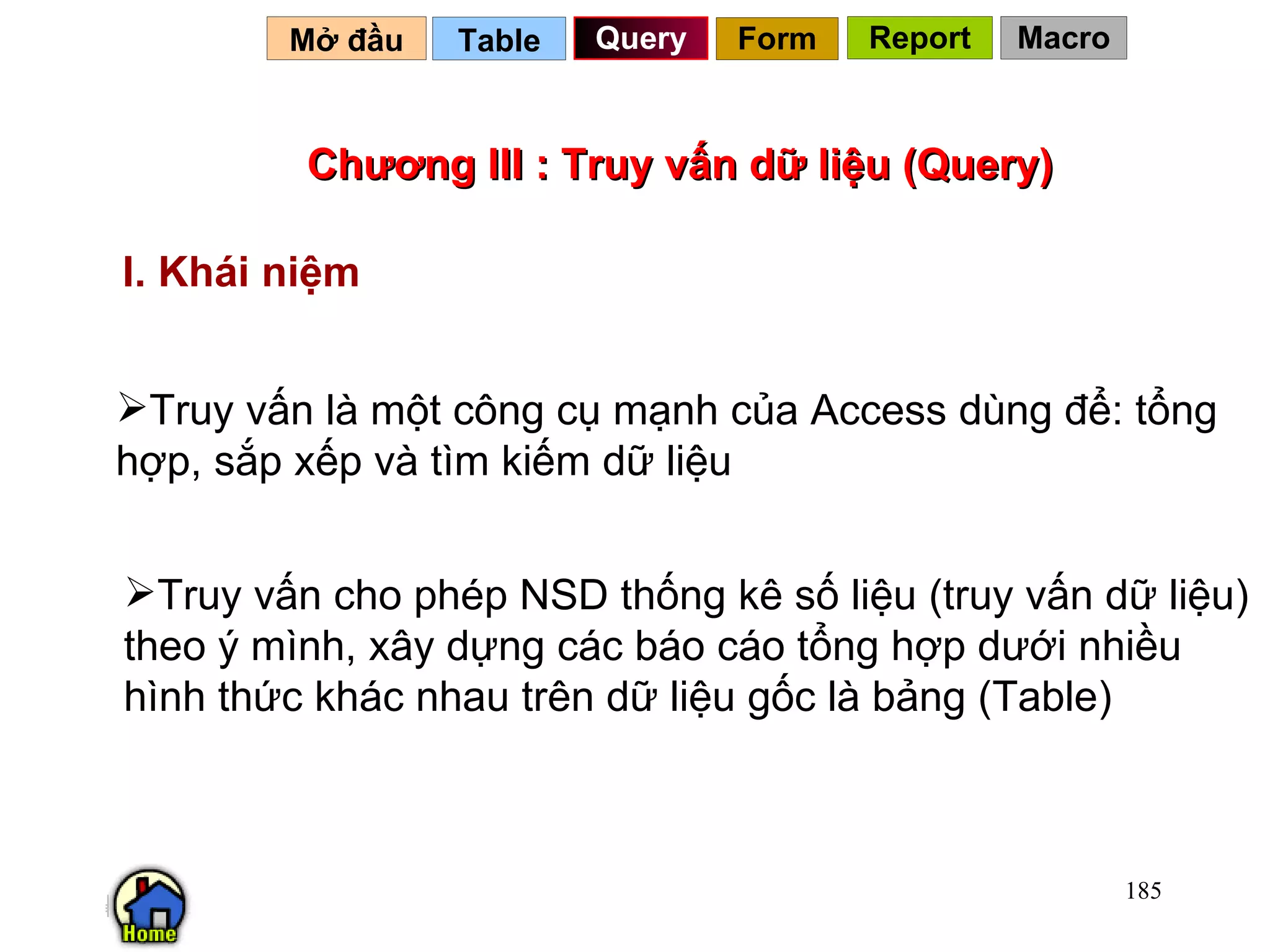 Chương III : Truy vấn dữ liệu (Query) Truy vấn là một công cụ mạnh của Access dùng để: tổng hợp, sắp xếp và tìm kiếm dữ liệu Table   Truy vấn cho phép NSD thống kê số liệu (truy vấn dữ liệu) theo ý mình, xây dựng các báo cáo tổng hợp dưới nhiều hình thức khác nhau trên dữ liệu gốc là bảng (Table) I. Khái niệm Query Mở đầu   Form Report Macro 