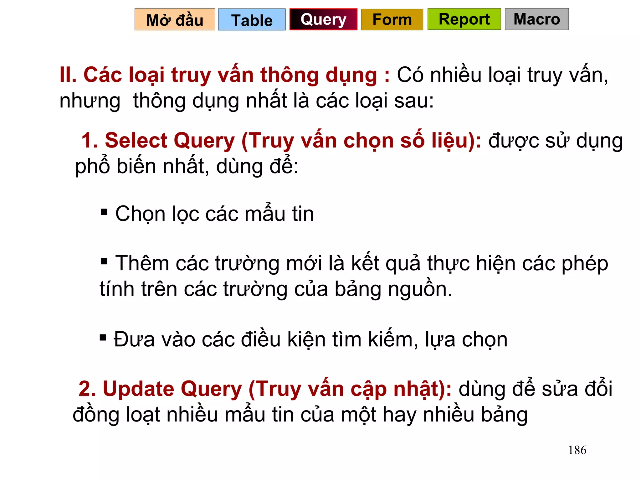 II. Các loại truy vấn thông dụng :  Có nhiều loại truy vấn, nhưng  thông dụng nhất là các loại sau: 1. Select Query (Truy vấn chọn số liệu):  được sử dụng phổ biến nhất, dùng để: Chọn lọc các mẩu tin Thêm các trường mới là kết quả thực hiện các phép tính trên các trường của bảng nguồn. Đưa vào các điều kiện tìm kiếm, lựa chọn Table   Query Mở đầu   Form Report Macro 2. Update Query (Truy vấn cập nhật):  dùng để sửa đổi đồng loạt nhiều mẩu tin của một hay nhiều bảng 