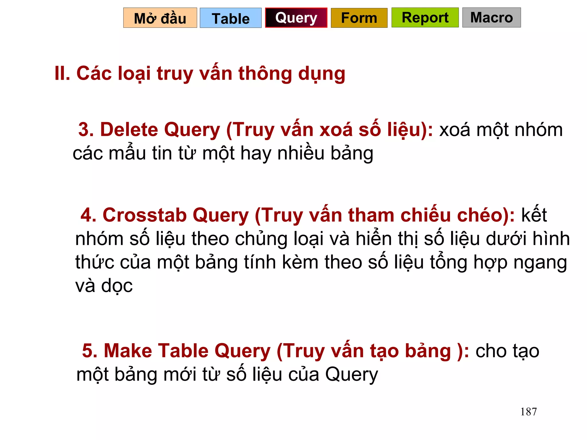 II. Các loại truy vấn thông dụng 3. Delete Query (Truy vấn xoá số liệu):  xoá một nhóm các mẩu tin từ một hay nhiều bảng 4. Crosstab Query (Truy vấn tham chiếu chéo):  kết nhóm số liệu theo chủng loại và hiển thị số liệu dưới hình thức của một bảng tính kèm theo số liệu tổng hợp ngang và dọc Table   Query Mở đầu   Form Report Macro 5. Make Table Query (Truy vấn tạo bảng ):  cho tạo một bảng mới từ số liệu của Query 