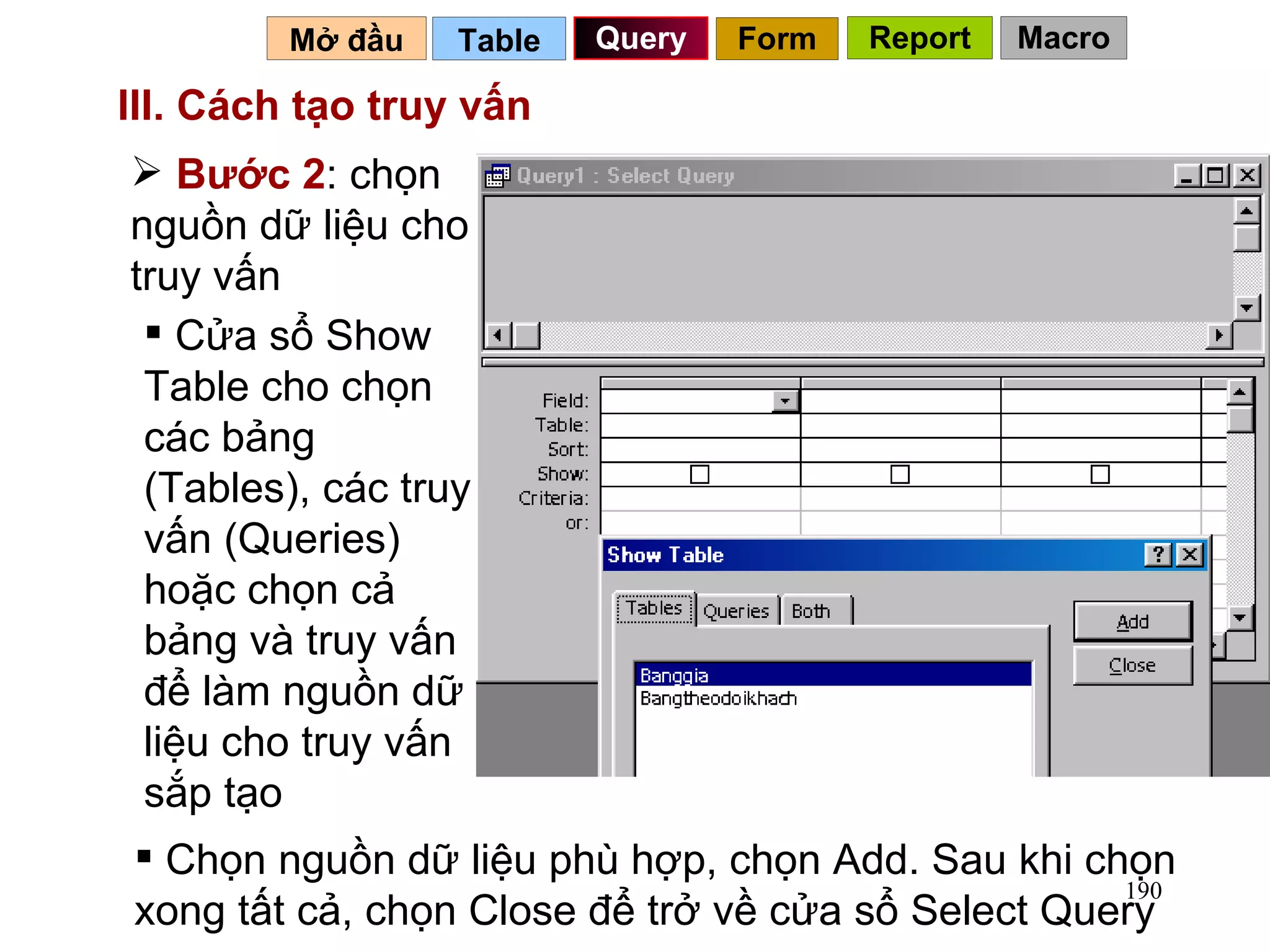III. Cách tạo truy vấn   Table   Query Mở đầu   Bước 2 : chọn nguồn dữ liệu cho truy vấn  Cửa sổ Show Table cho chọn các bảng (Tables), các truy vấn (Queries) hoặc chọn cả bảng và truy vấn để làm nguồn dữ liệu cho truy vấn sắp tạo Chọn nguồn dữ liệu phù hợp, chọn Add. Sau khi chọn xong tất cả, chọn Close để trở về cửa sổ Select Query Form Report Macro 