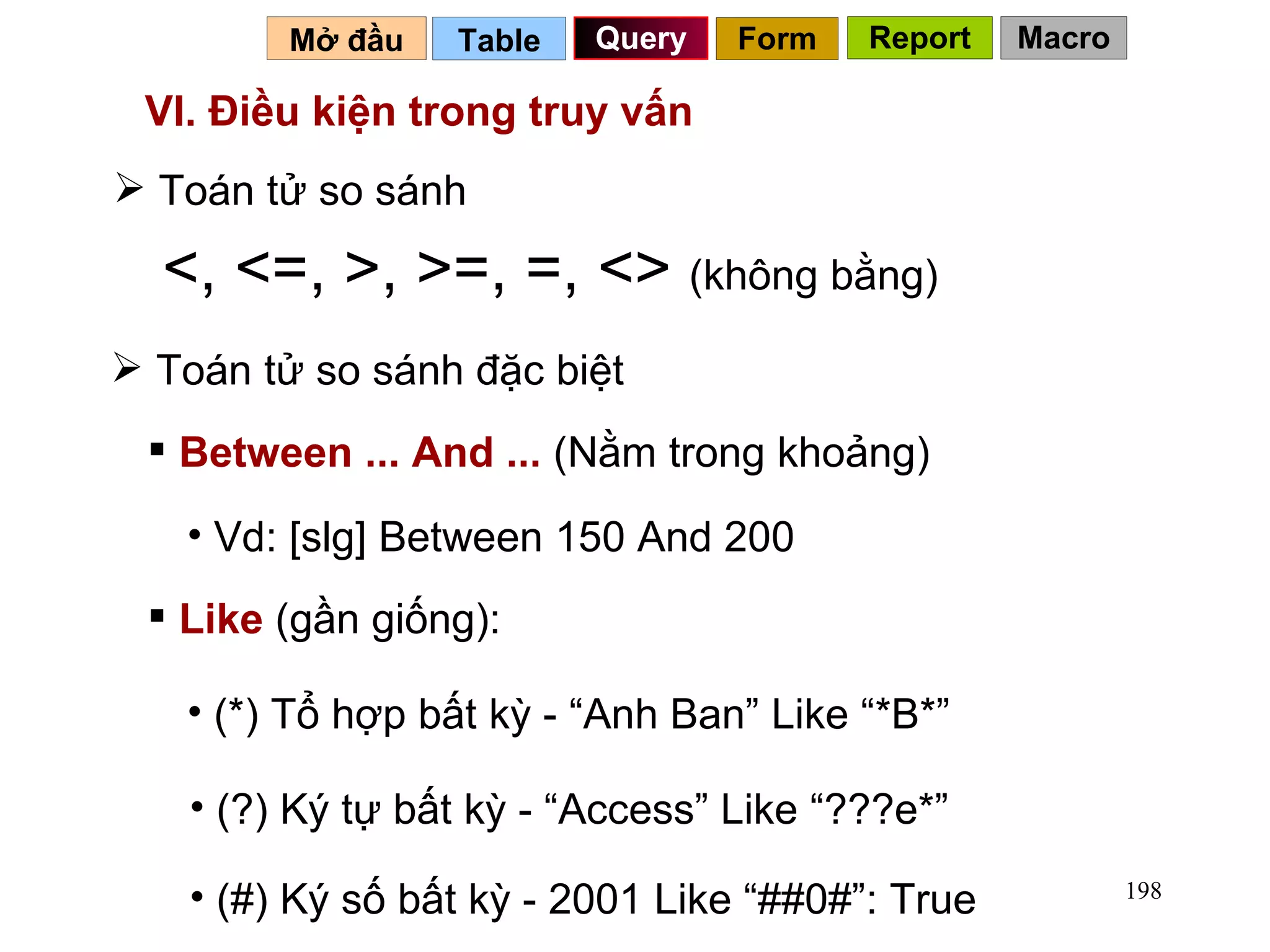 VI. Điều kiện trong truy vấn Toán tử so sánh <, <=, >, >=, =, <>  (không bằng) Toán tử so sánh đặc biệt Between ... And ...  (Nằm trong khoảng) Like  (gần giống): Vd: [slg] Between 150 And 200 (*) Tổ hợp bất kỳ - “Anh Ban” Like “*B*” (?) Ký tự bất kỳ - “Access” Like “???e*” (#) Ký số bất kỳ - 2001 Like “##0#”: True Table   Query Mở đầu   Form Report Macro 