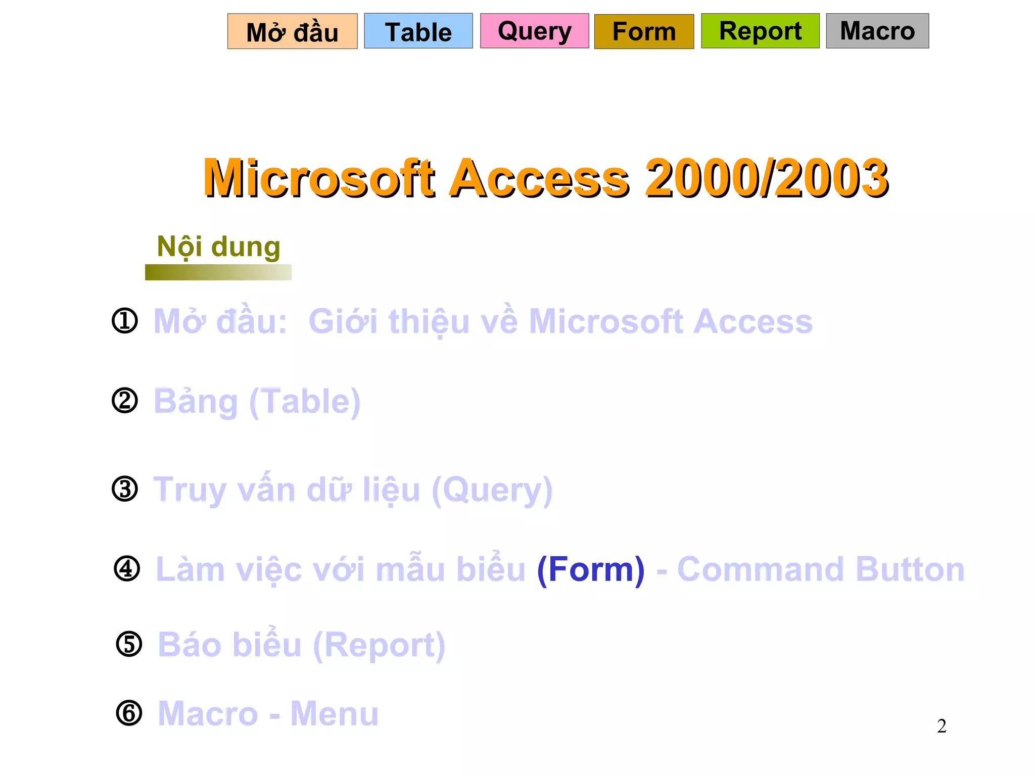Mở đầu   Query Table   Microsoft Access 2000/2003 Nội dung    Mở   đầu :   Giới   thiệu   về  Microsoft Access     Bảng  (Table)    Truy   vấn   dữ   liệu  (Query)    Làm   việc   với   mẫu   biểu  (Form)   - Command Button    Báo   biểu  (Report)    Macro -  Menu Form Report Macro 