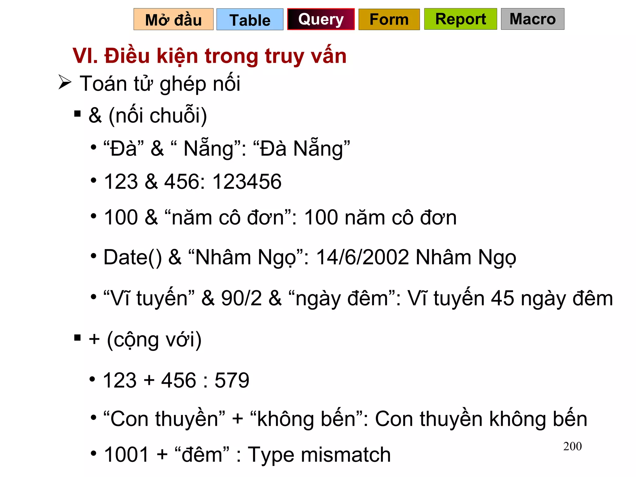 VI. Điều kiện trong truy vấn Toán tử ghép nối  & (nối chuỗi) “ Đà” & “ Nẵng”: “Đà Nẵng” + (cộng với) 100 & “năm cô đơn”: 100 năm cô đơn 123 + 456 : 579 “ Con thuyền” + “không bến”: Con thuyền không bến 1001 + “đêm” : Type mismatch 123 & 456: 123456 Date() & “Nhâm Ngọ”: 14/6/2002 Nhâm Ngọ “ Vĩ tuyến” & 90/2 & “ngày đêm”: Vĩ tuyến 45 ngày đêm Table   Query Mở đầu   Form Report Macro 
