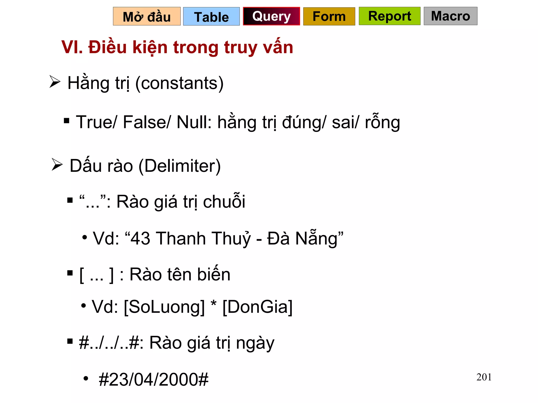 VI. Điều kiện trong truy vấn Hằng trị (constants) True/ False/ Null: hằng trị đúng/ sai/ rỗng Dấu rào (Delimiter) “ ...”: Rào giá trị chuỗi Vd: “43 Thanh Thuỷ - Đà Nẵng” [ ... ] : Rào tên biến Vd: [SoLuong] * [DonGia] #../../..#: Rào giá trị ngày #23/04/2000# Table   Query Mở đầu   Form Report Macro 