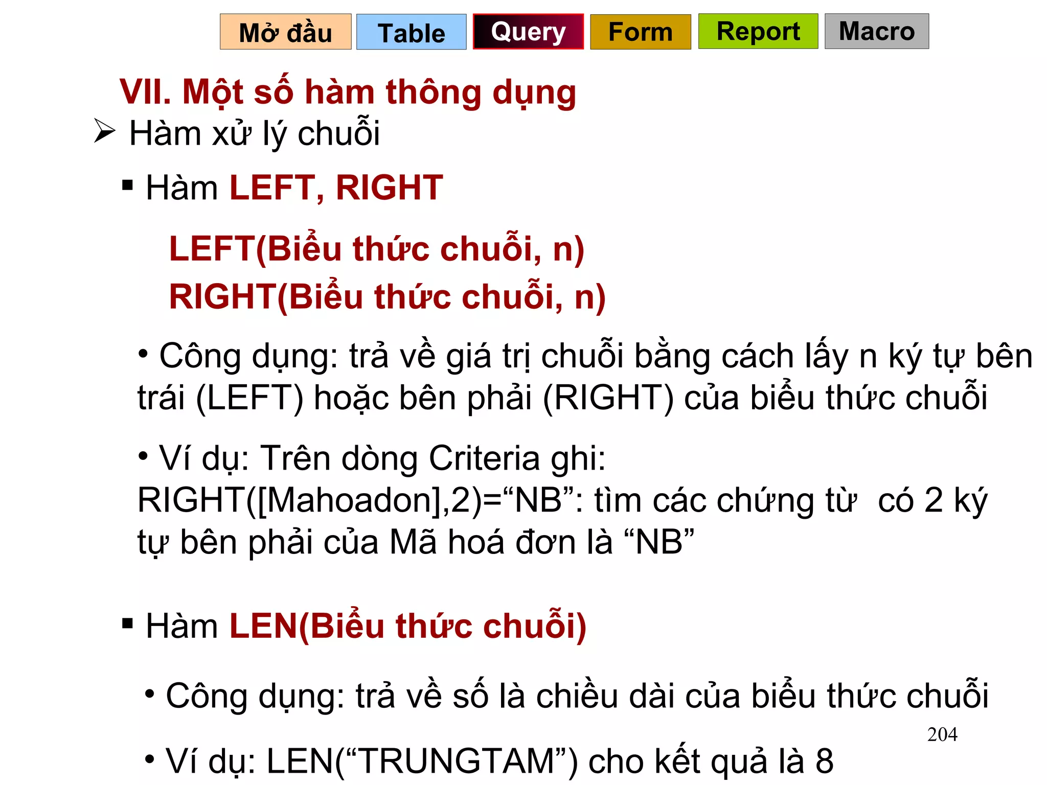VII. Một số hàm thông dụng  Table   Query Mở đầu   Hàm xử lý chuỗi Hàm  LEFT, RIGHT LEFT(Biểu thức chuỗi, n) RIGHT(Biểu thức chuỗi, n) Công dụng: trả về giá trị chuỗi bằng cách lấy n ký tự bên trái (LEFT) hoặc bên phải (RIGHT) của biểu thức chuỗi Ví dụ: Trên dòng Criteria ghi: RIGHT([Mahoadon],2)=“NB”: tìm các chứng từ  có 2 ký tự bên phải của Mã hoá đơn là “NB” Hàm  LEN(Biểu thức chuỗi) Công dụng: trả về số là chiều dài của biểu thức chuỗi Ví dụ: LEN(“TRUNGTAM”) cho kết quả là 8 Form Report Macro 