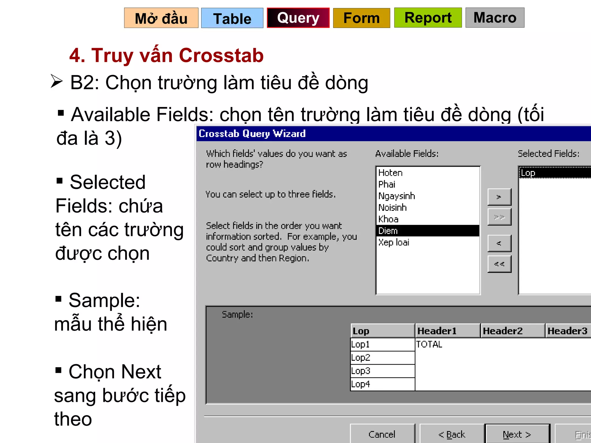 Table   Query Mở đầu   4. Truy vấn Crosstab B2: Chọn trường làm tiêu đề dòng Available Fields: chọn tên trường làm tiêu đề dòng (tối đa là 3) Selected Fields: chứa tên các trường được chọn Chọn Next sang bước tiếp theo Sample: mẫu thể hiện Form Report Macro 