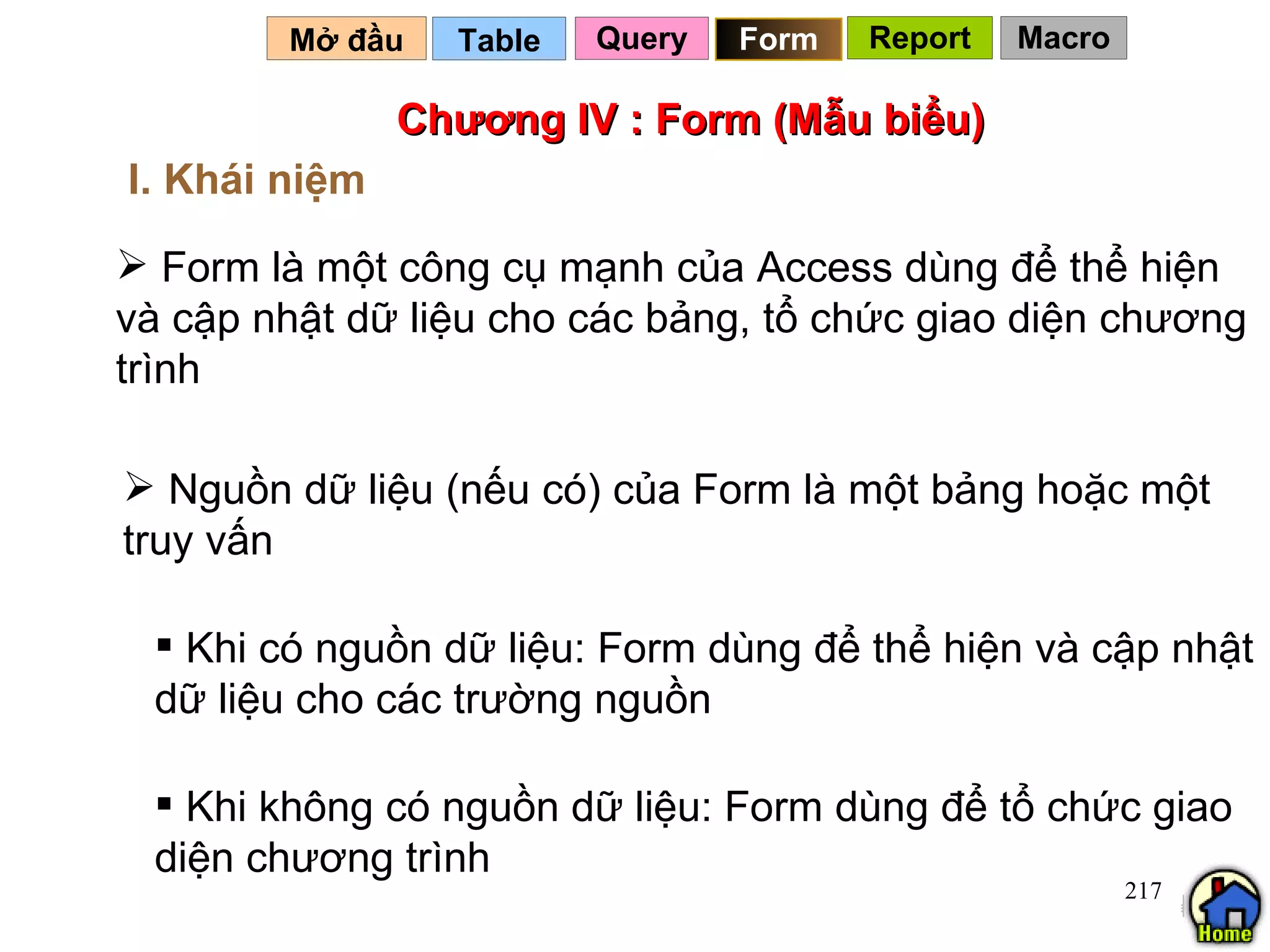 Chương IV : Form (Mẫu biểu) Form là một công cụ mạnh của Access dùng để thể hiện và cập nhật dữ liệu cho các bảng, tổ chức giao diện chương trình Table   I. Khái niệm Mở đầu   Query Nguồn dữ liệu (nếu có) của Form là một bảng hoặc một truy vấn Khi có nguồn dữ liệu: Form dùng để thể hiện và cập nhật dữ liệu cho các trường nguồn Khi không có nguồn dữ liệu: Form dùng để tổ chức giao diện chương trình Form Report Macro 