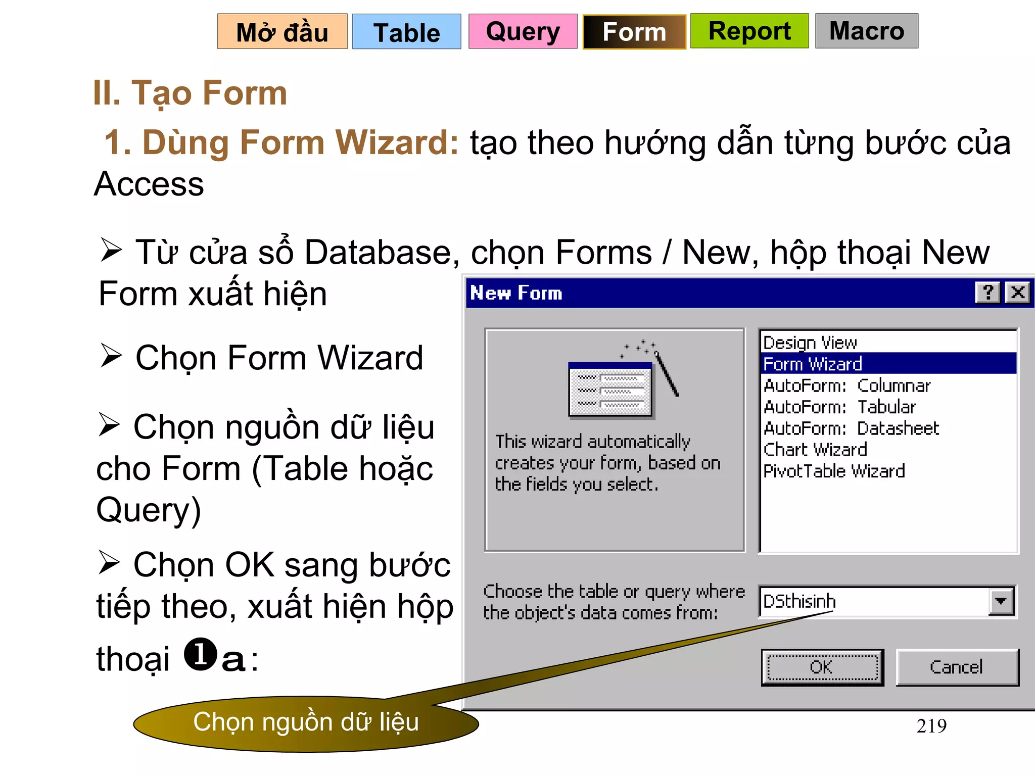 Table   Mở đầu   II. Tạo Form 1. Dùng Form Wizard:  tạo theo hướng dẫn từng bước của Access Từ cửa sổ Database, chọn Forms / New, hộp thoại New Form xuất hiện Chọn Form Wizard Chọn nguồn dữ liệu cho Form (Table hoặc Query) Chọn OK sang bước tiếp theo, xuất hiện hộp thoại   a  : Query Form Report Macro Chọn nguồn dữ liệu 