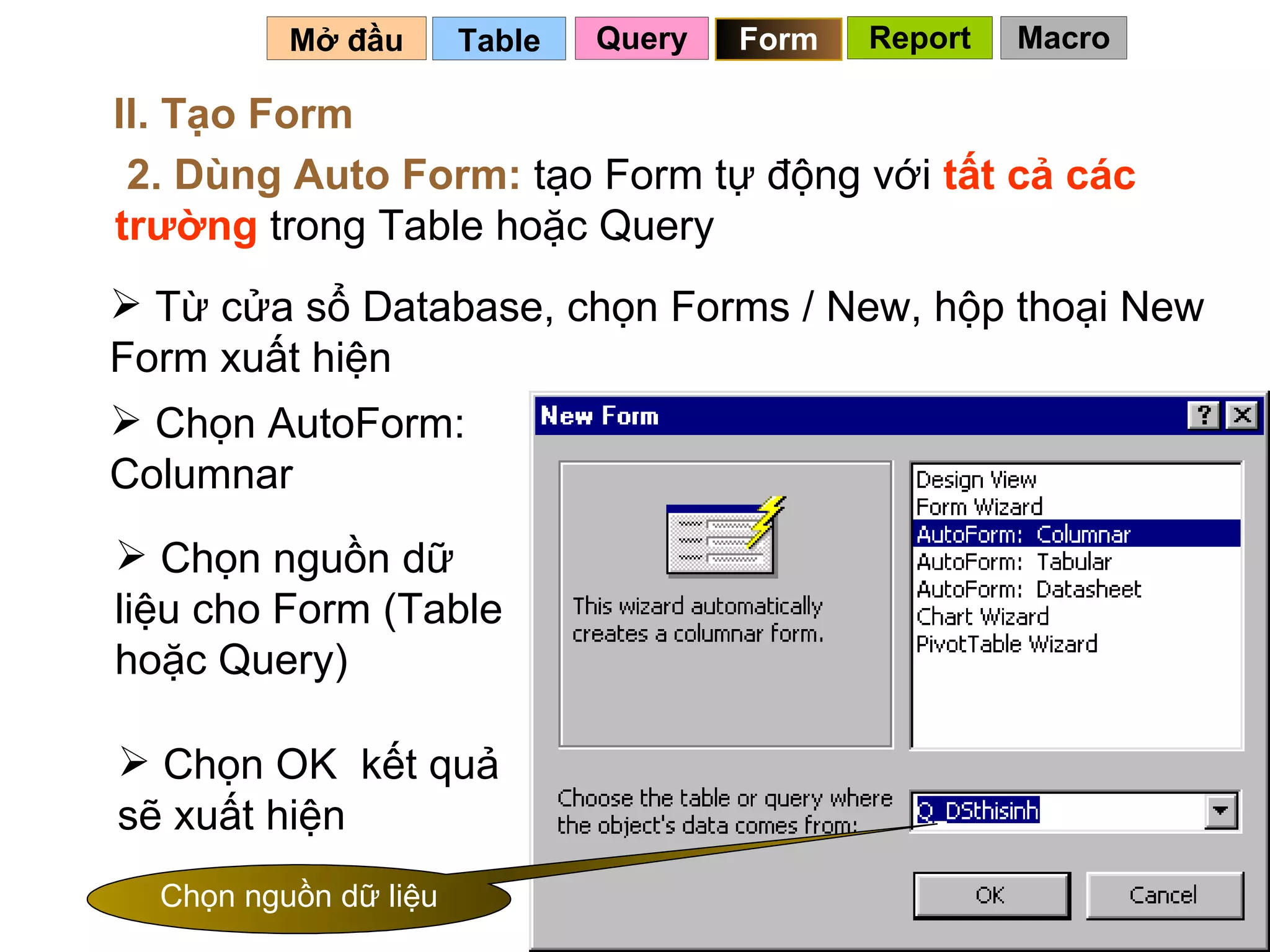 Table   Mở đầu   II. Tạo Form 2. Dùng Auto Form:  tạo Form tự động với  tất cả các trường  trong Table hoặc Query Từ cửa sổ Database, chọn Forms / New, hộp thoại New Form xuất hiện Chọn AutoForm: Columnar Chọn nguồn dữ liệu cho Form (Table hoặc Query) Chọn OK  kết quả sẽ xuất hiện Chọn nguồn dữ liệu Query Form Report Macro 