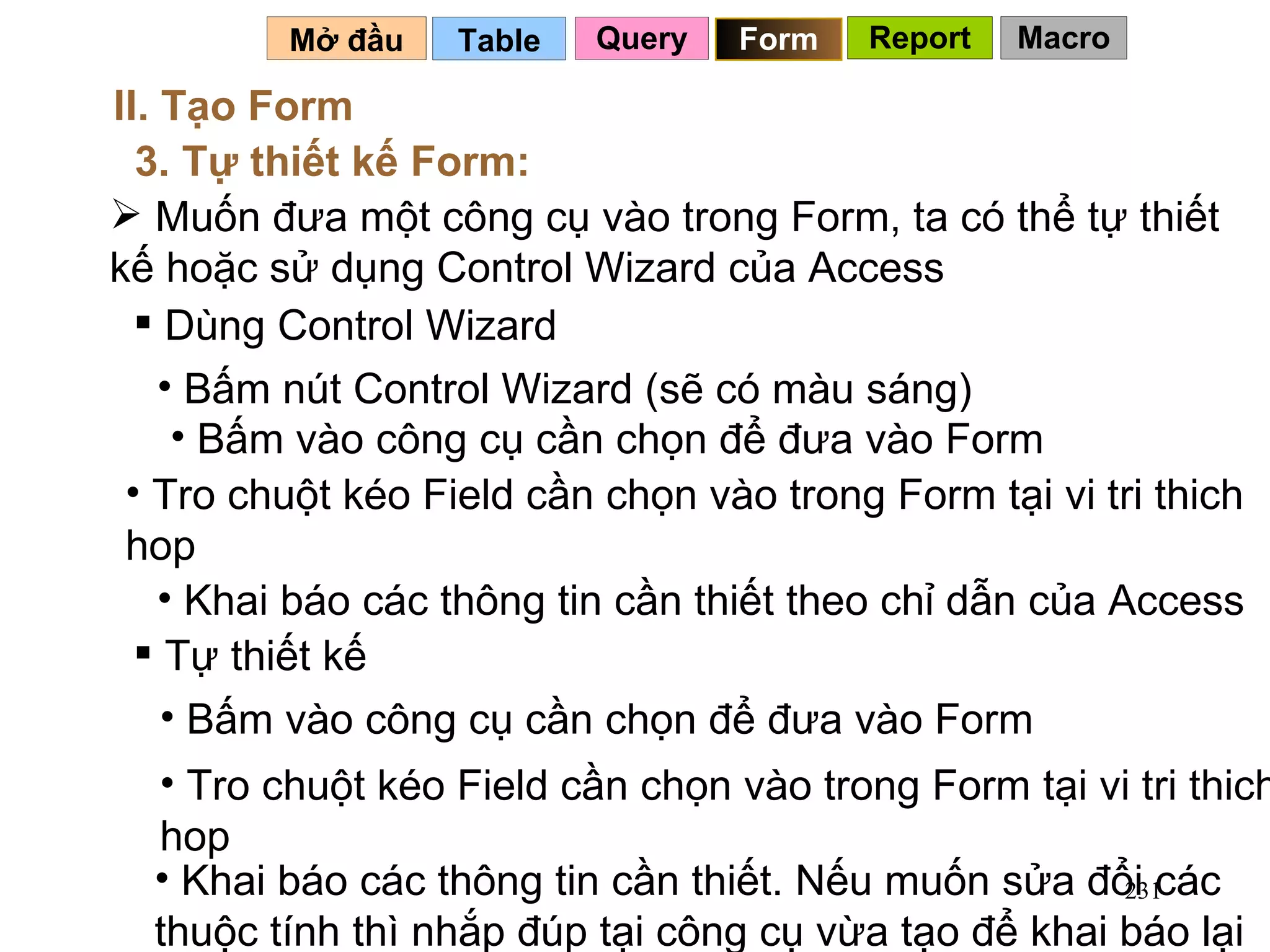 Table   Mở đầu   II. Tạo Form 3. Tự thiết kế Form: Muốn đưa một công cụ vào trong Form, ta có thể tự thiết kế hoặc sử dụng Control Wizard của Access Dùng Control Wizard  Bấm nút Control Wizard (sẽ có màu sáng) Bấm vào công cụ cần chọn để đưa vào Form Tro chuột kéo Field cần chọn vào trong Form tại vi tri thich hop Khai báo các thông tin cần thiết theo chỉ dẫn của Access Tự thiết kế Bấm vào công cụ cần chọn để đưa vào Form Tro chuột kéo Field cần chọn vào trong Form tại vi tri thich hop Khai báo các thông tin cần thiết. Nếu muốn sửa đổi các thuộc tính thì nhắp đúp tại công cụ vừa tạo để khai báo lại Query Form Report Macro 