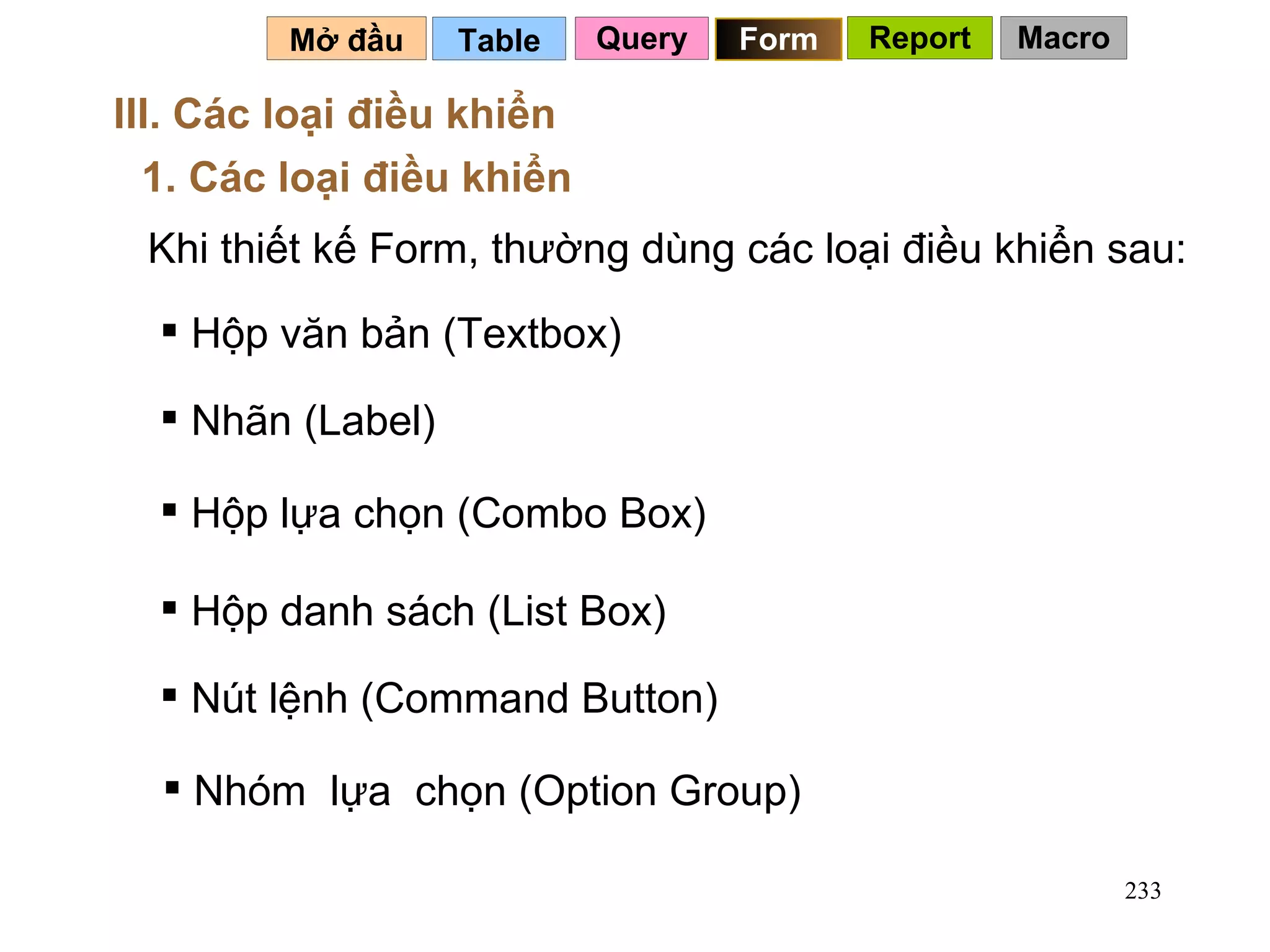 Table   Mở đầu   III. Các loại điều khiển 1. Các loại điều khiển Khi thiết kế Form, thường dùng các loại điều khiển sau: Hộp văn bản (Textbox) Nhãn (Label) Hộp lựa chọn (Combo Box) Hộp danh sách (List Box) Nút lệnh (Command Button) Nhóm  lựa  chọn (Option Group) Query Form Report Macro 