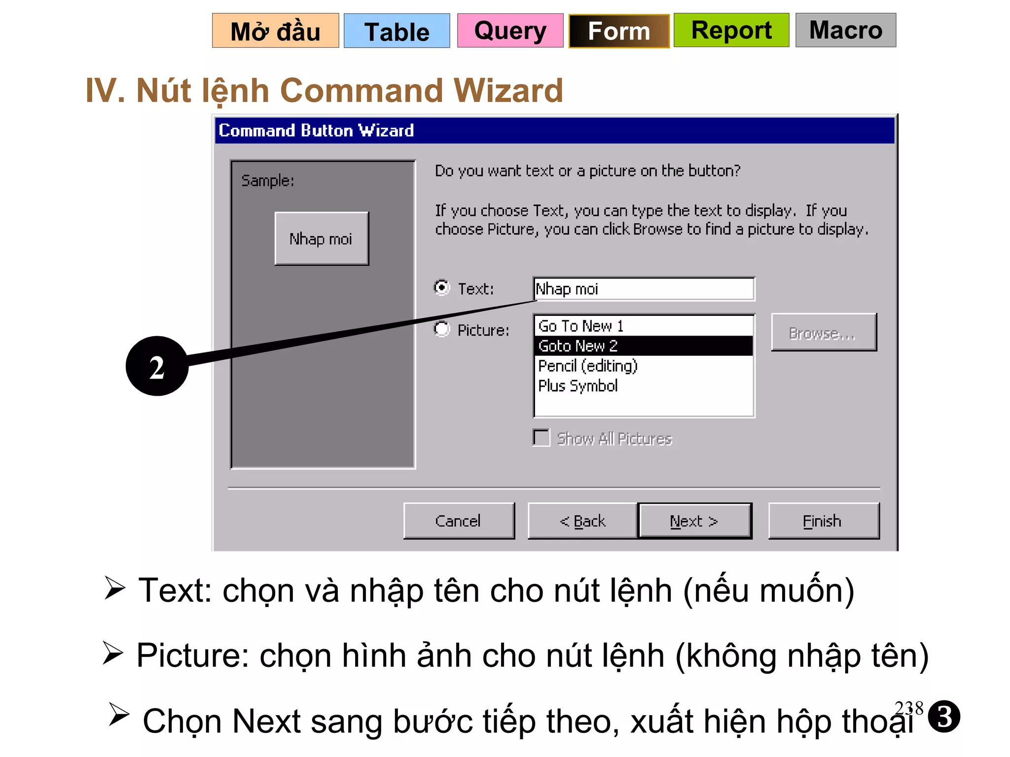 Table   Mở đầu   IV. Nút lệnh Command Wizard Text: chọn và nhập tên cho nút lệnh (nếu muốn) Picture: chọn hình ảnh cho nút lệnh (không nhập tên) Chọn Next sang bước tiếp theo, xuất hiện hộp thoại     2 Query Form Report Macro 