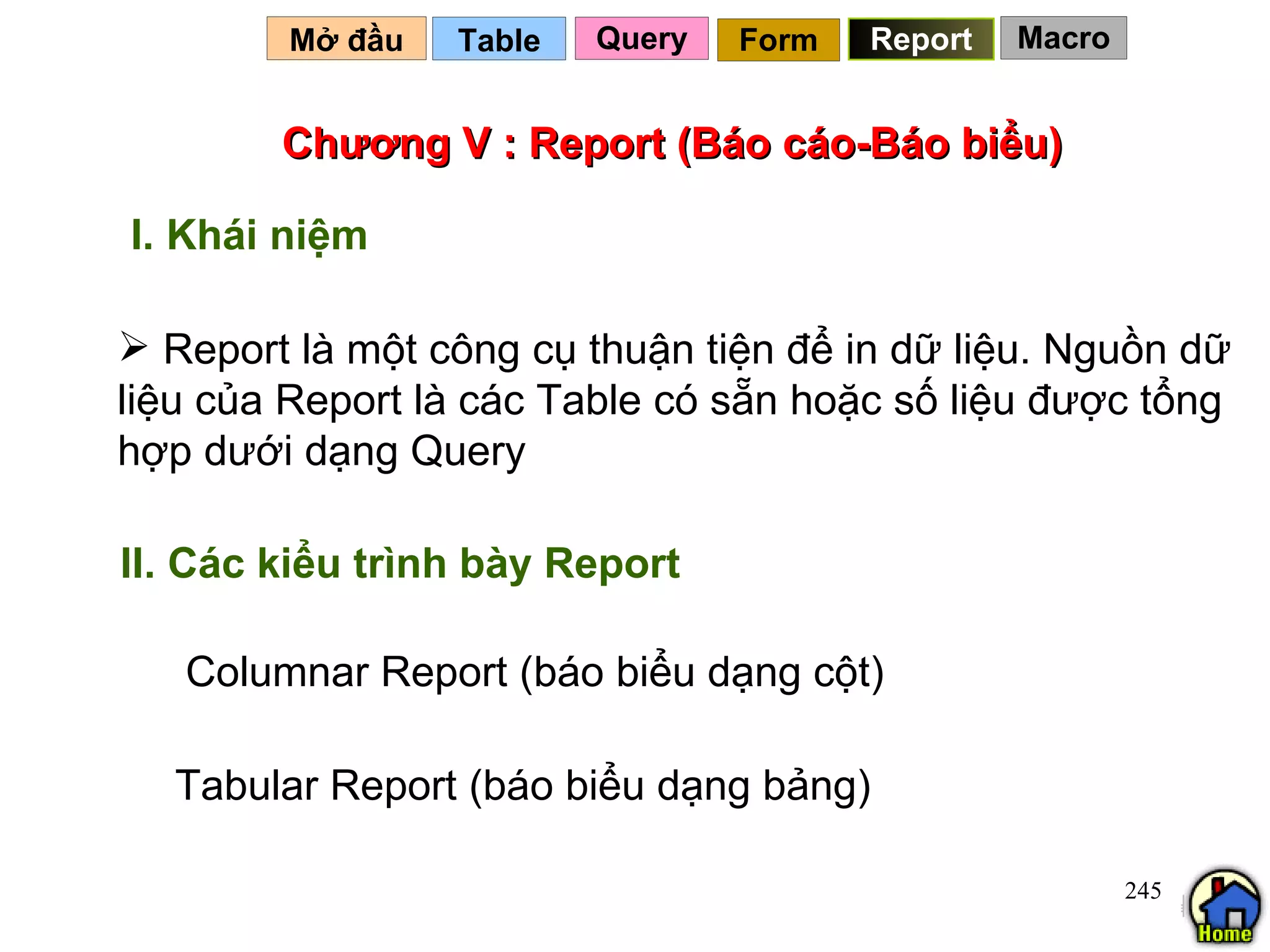 Chương V : Report (Báo cáo-Báo biểu) Report là một công cụ thuận tiện để in dữ liệu. Nguồn dữ liệu của Report là các Table có sẵn hoặc số liệu được tổng hợp dưới dạng Query Table   I. Khái niệm Mở đầu   Query Report Form II. Các kiểu trình bày Report Columnar Report (báo biểu dạng cột) Tabular Report (báo biểu dạng bảng) Macro 