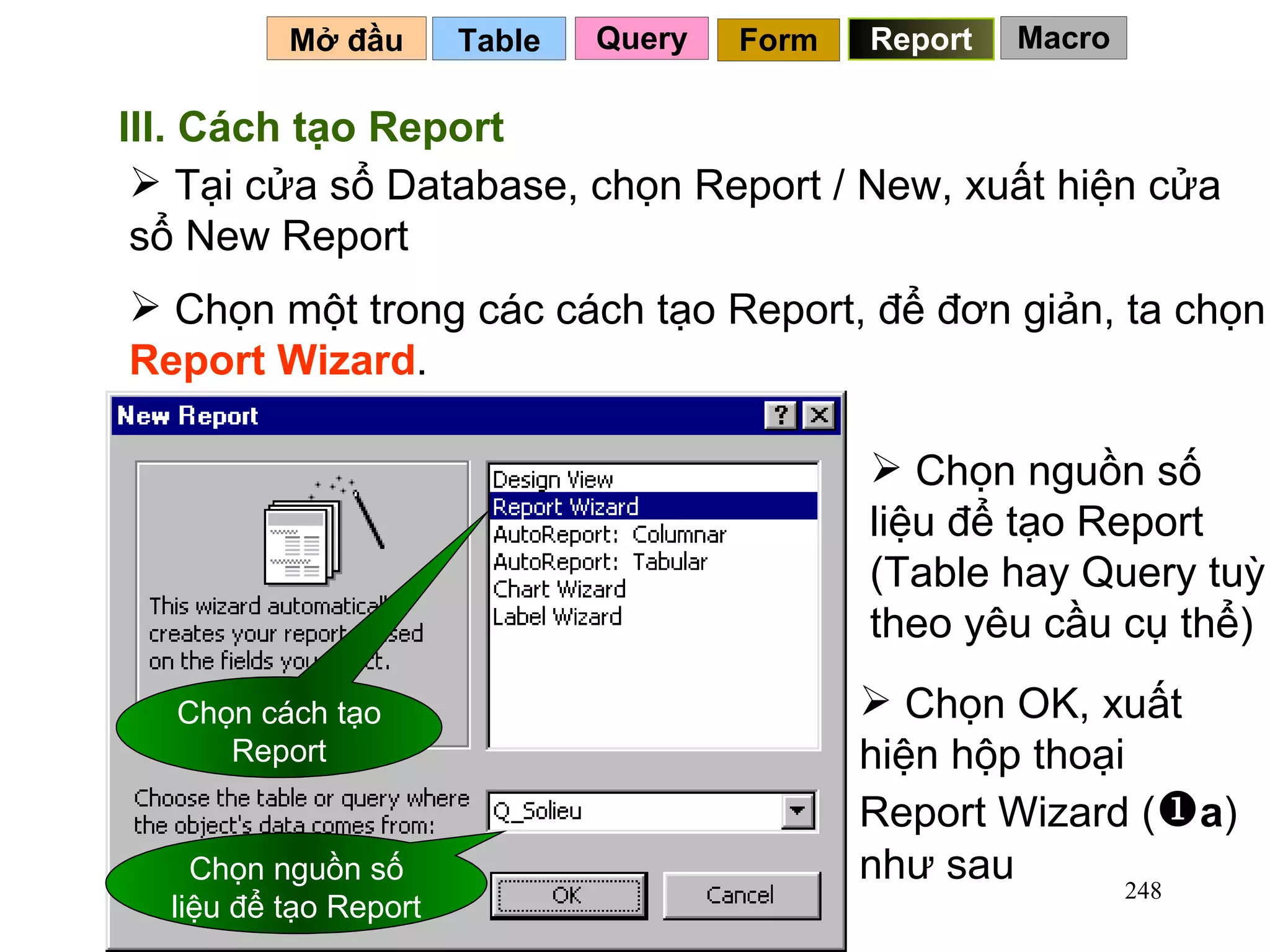 Table   Mở đầu   Query Report Form III. Cách tạo Report Tại cửa sổ Database, chọn Report / New, xuất hiện cửa sổ New Report  Chọn cách tạo Report Chọn nguồn số liệu để tạo Report Chọn một trong các cách tạo Report, để đơn giản, ta chọn  Report Wizard .  Chọn nguồn số liệu để tạo Report (Table hay Query tuỳ theo yêu cầu cụ thể) Chọn OK, xuất  hiện hộp thoại Report Wizard (  a ) như sau Macro 