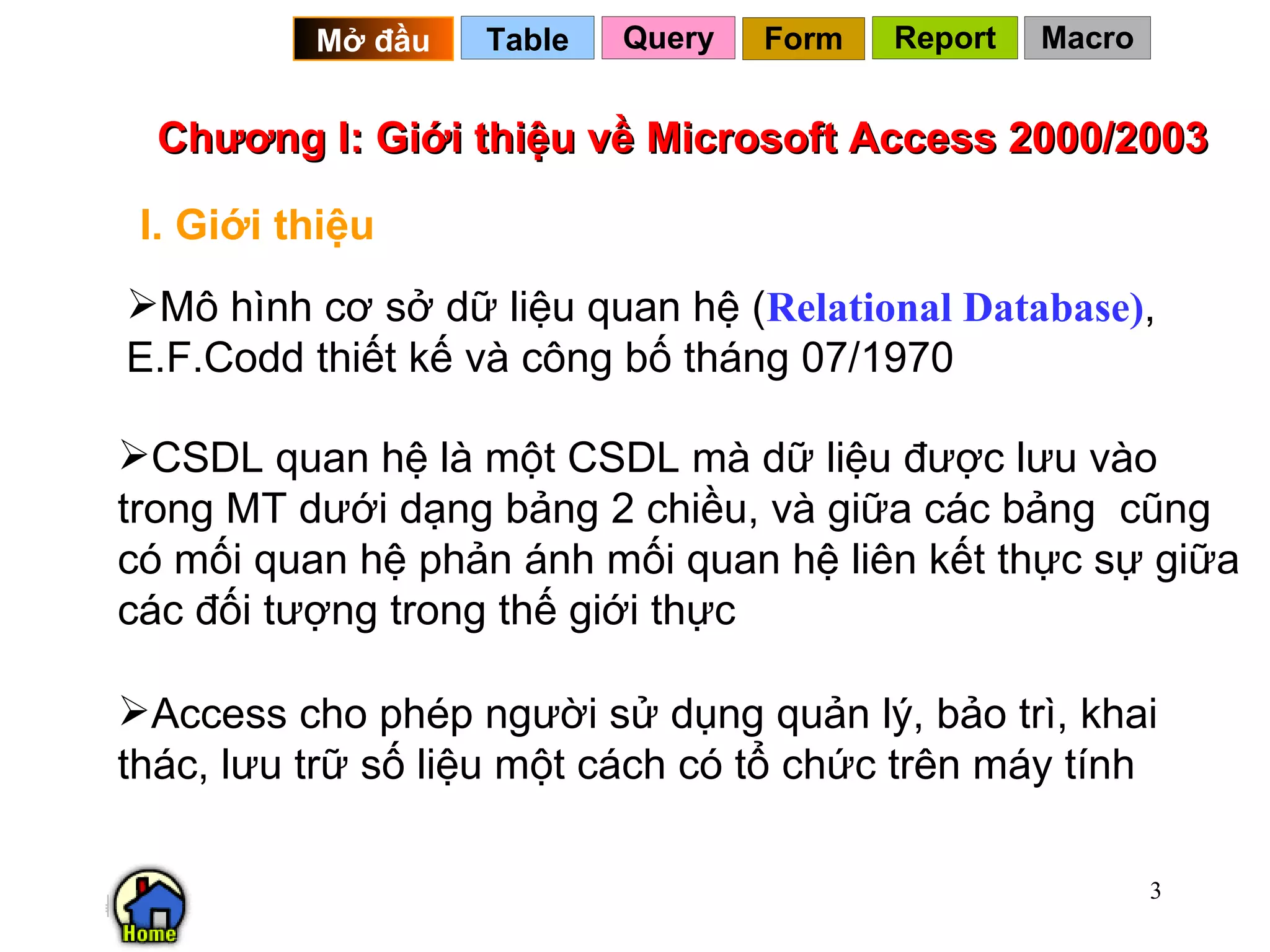 Chương I: Giới thiệu về Microsoft Access 2000/2003 I. Giới thiệu Mô hình cơ sở dữ liệu quan hệ ( Relational Database) , E.F.Codd thiết kế và công bố tháng 07/1970 CSDL quan hệ là một CSDL mà dữ liệu được lưu vào trong MT dưới dạng bảng 2 chiều, và giữa các bảng  cũng có mối quan hệ phản ánh mối quan hệ liên kết thực sự giữa các đối tượng trong thế giới thực Access cho phép người sử dụng quản lý, bảo trì, khai thác, lưu trữ số liệu một cách có tổ chức trên máy tính Query Table   Mở đầu   Form Report Macro 