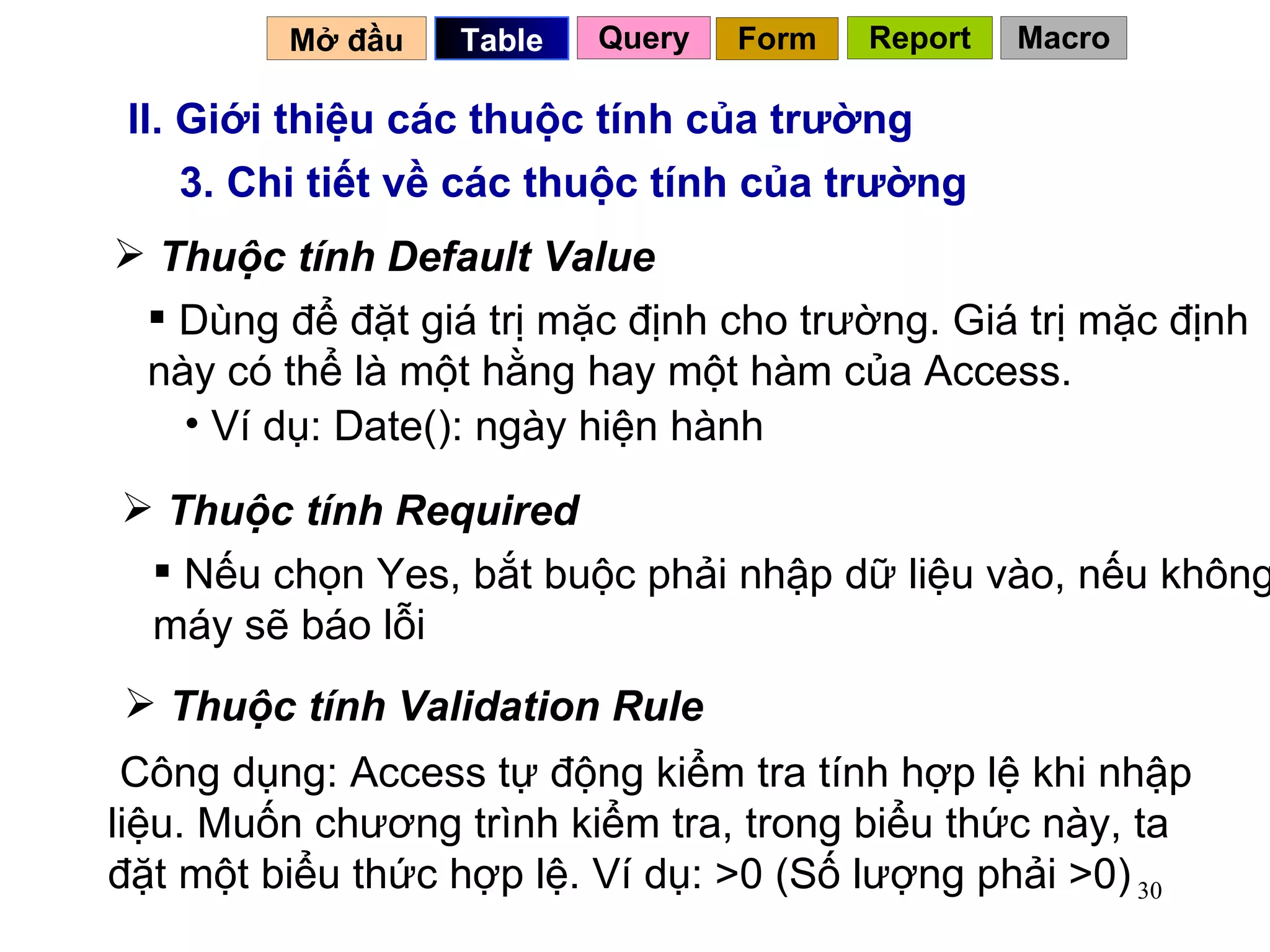 II. Giới thiệu các thuộc tính của trường 3. Chi tiết về các thuộc tính của trường Thuộc tính Default Value Dùng để đặt giá trị mặc định cho trường. Giá trị mặc định này có thể là một hằng hay một hàm của Access.  Ví dụ: Date(): ngày hiện hành Thuộc tính Required Nếu chọn Yes, bắt buộc phải nhập dữ liệu vào, nếu không máy sẽ báo lỗi Mở đầu   Query Table   Thuộc tính Validation Rule Công dụng: Access tự động kiểm tra tính hợp lệ khi nhập liệu. Muốn chương trình kiểm tra, trong biểu thức này, ta đặt một biểu thức hợp lệ. Ví dụ: >0 (Số lượng phải >0) Form Report Macro 