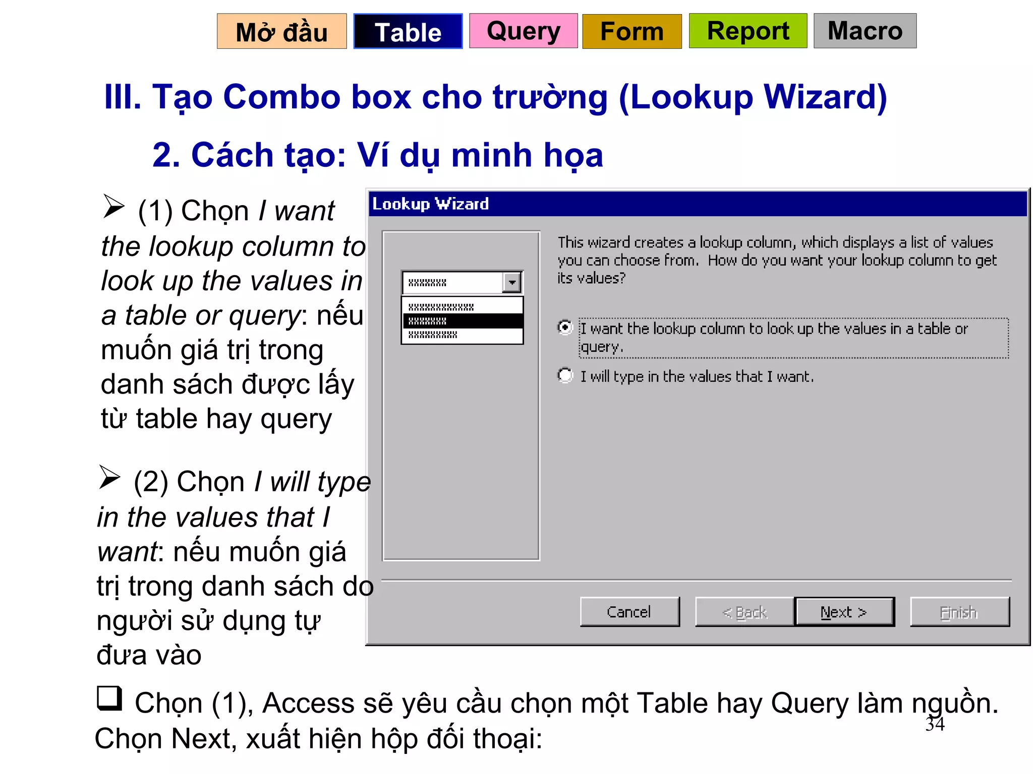III. Tạo Combo box cho trường (Lookup Wizard) 2. Cách tạo: Ví dụ minh họa (2) Chọn  I will type in the values that I want : nếu muốn giá trị trong danh sách do người sử dụng tự đưa vào Chọn (1), Access sẽ yêu cầu chọn một Table hay Query làm nguồn. Chọn Next, xuất hiện hộp đối thoại: (1) Chọn  I want the lookup column to look up the values in a table or query : nếu muốn giá trị trong danh sách được lấy từ table hay query Mở đầu   Query Table   Form Report Macro 