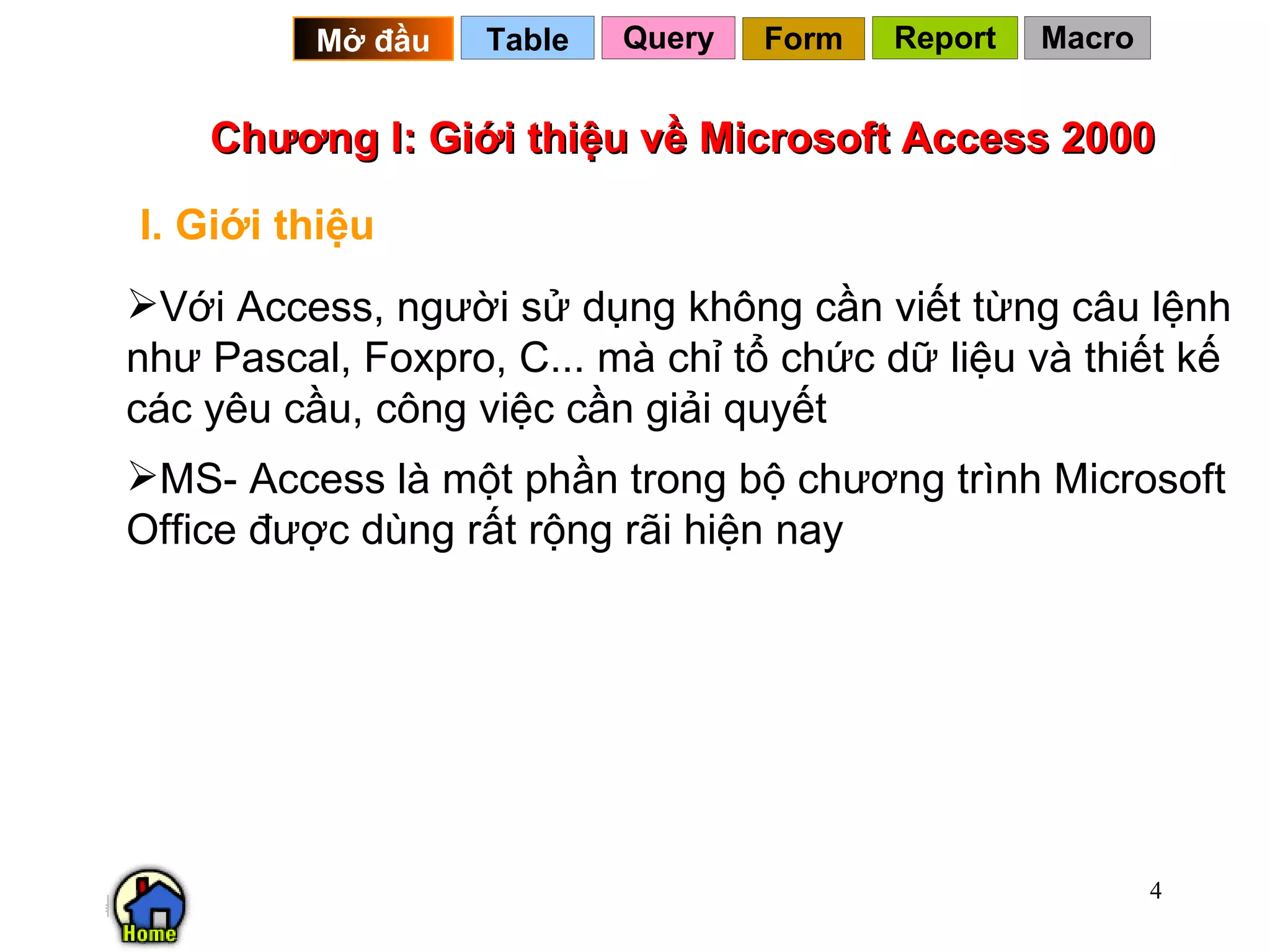 Chương I: Giới thiệu về Microsoft Access 2000 I. Giới thiệu Với Access, người sử dụng không cần viết từng câu lệnh như Pascal, Foxpro, C... mà chỉ tổ chức dữ liệu và thiết kế các yêu cầu, công việc cần giải quyết MS- Access là một phần trong bộ chương trình Microsoft Office được dùng rất rộng rãi hiện nay  Query Table   Mở đầu   Form Report Macro 