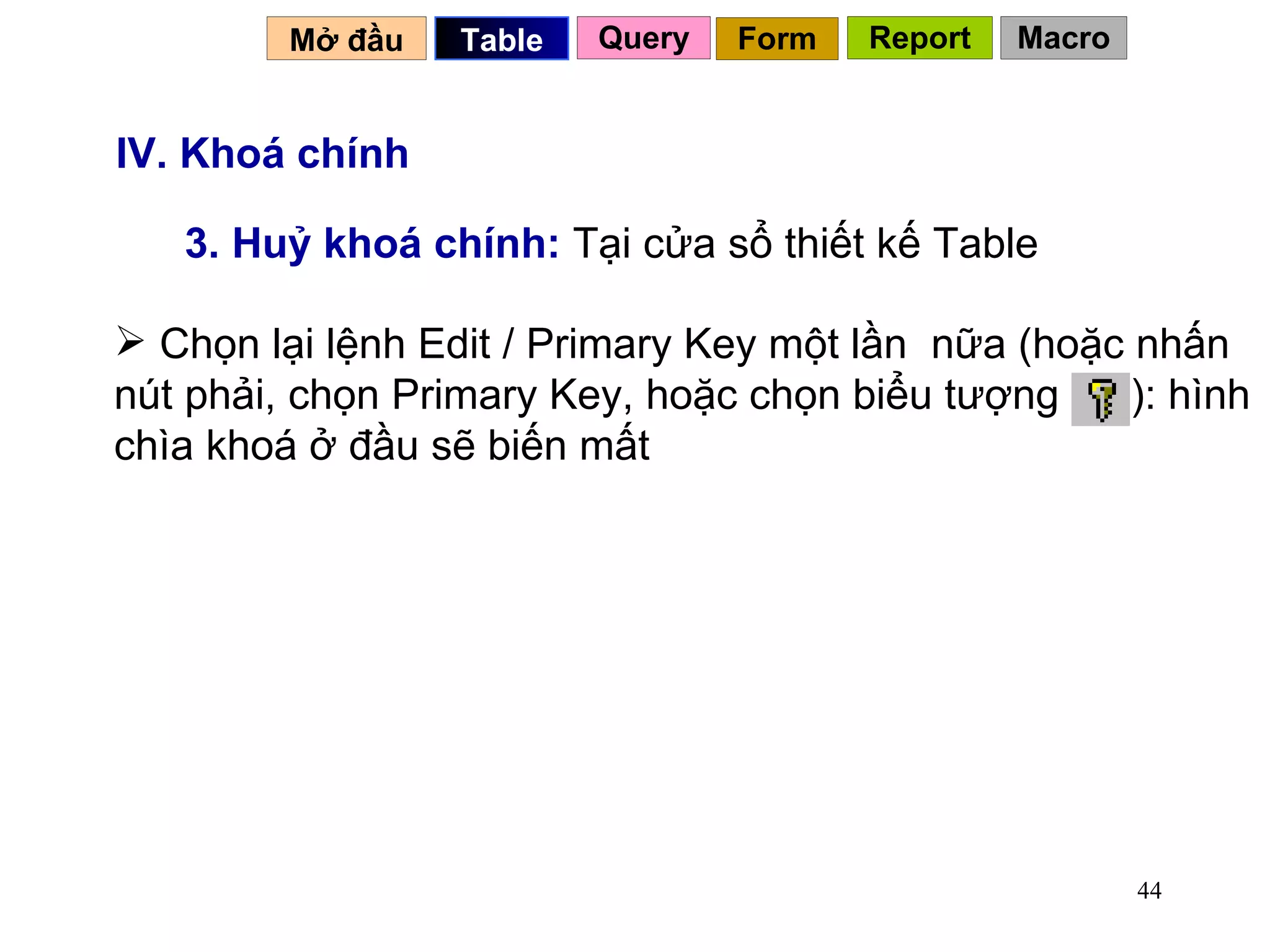 IV. Khoá chính 3. Huỷ khoá chính:  Tại cửa sổ thiết kế Table Mở đầu   Query Table   Form Report Macro Chọn lại lệnh Edit / Primary Key một lần  nữa (hoặc nhấn nút phải, chọn Primary Key, hoặc chọn biểu tượng  ): hình chìa khoá ở đầu sẽ biến mất 