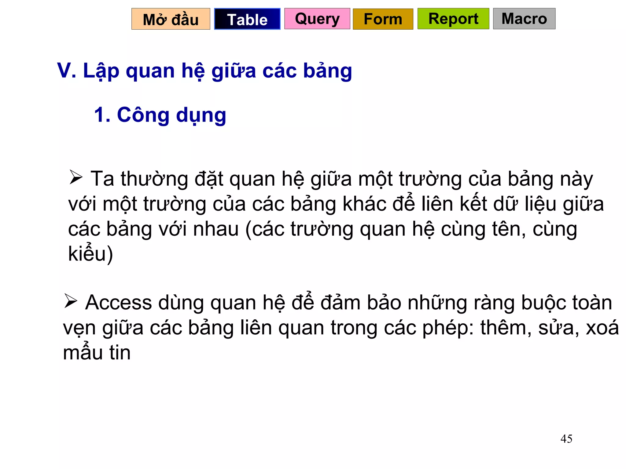 V. Lập quan hệ giữa các bảng 1. Công dụng Access dùng quan hệ để đảm bảo những ràng buộc toàn vẹn giữa các bảng liên quan trong các phép: thêm, sửa, xoá mẩu tin Ta thường đặt quan hệ giữa một trường của bảng này với một trường của các bảng khác để liên kết dữ liệu giữa các bảng với nhau (các trường quan hệ cùng tên, cùng kiểu) Mở đầu   Query Table   Form Report Macro 