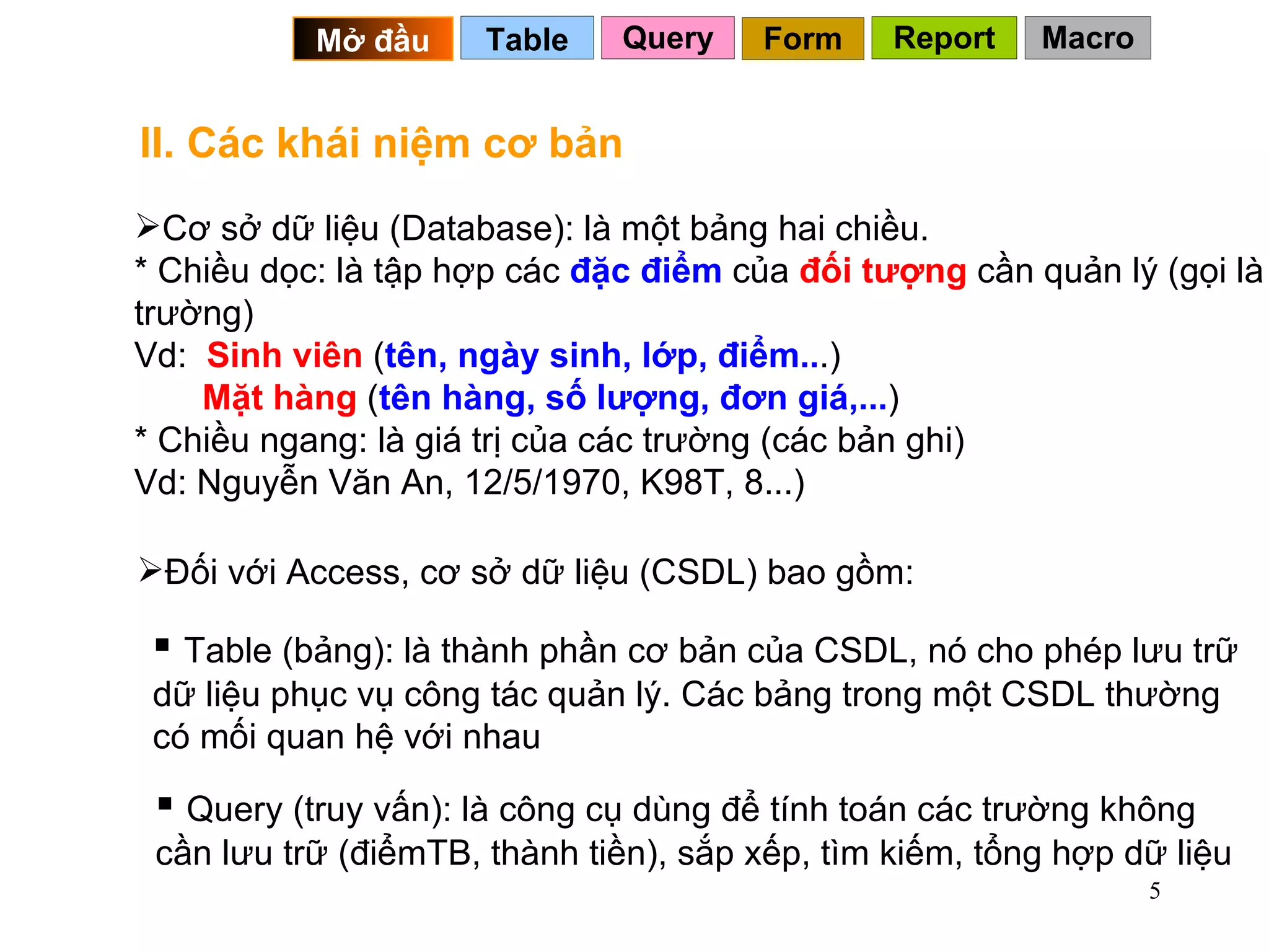 II. Các khái niệm cơ bản Cơ sở dữ liệu (Database): là một bảng hai chiều. * Chiều dọc: là tập hợp các  đặc điểm  của  đối tượng  cần quản lý (gọi là trường) Vd:  Sinh viên  ( tên, ngày sinh, lớp, điểm.. .)   Mặt hàng  ( tên hàng, số lượng, đơn giá,... )  * Chiều ngang: là giá trị của các trường (các bản ghi) Vd: Nguyễn Văn An, 12/5/1970, K98T, 8...) Table (bảng): là thành phần cơ bản của CSDL, nó cho phép lưu trữ dữ liệu phục vụ công tác quản lý. Các bảng trong một CSDL thường có mối quan hệ với nhau Đối với Access, cơ sở dữ liệu (CSDL) bao gồm: Query (truy vấn): là công cụ dùng để tính toán các trường không cần lưu trữ (điểmTB, thành tiền), sắp xếp, tìm kiếm, tổng hợp dữ liệu Query Table   Mở đầu   Form Report Macro 