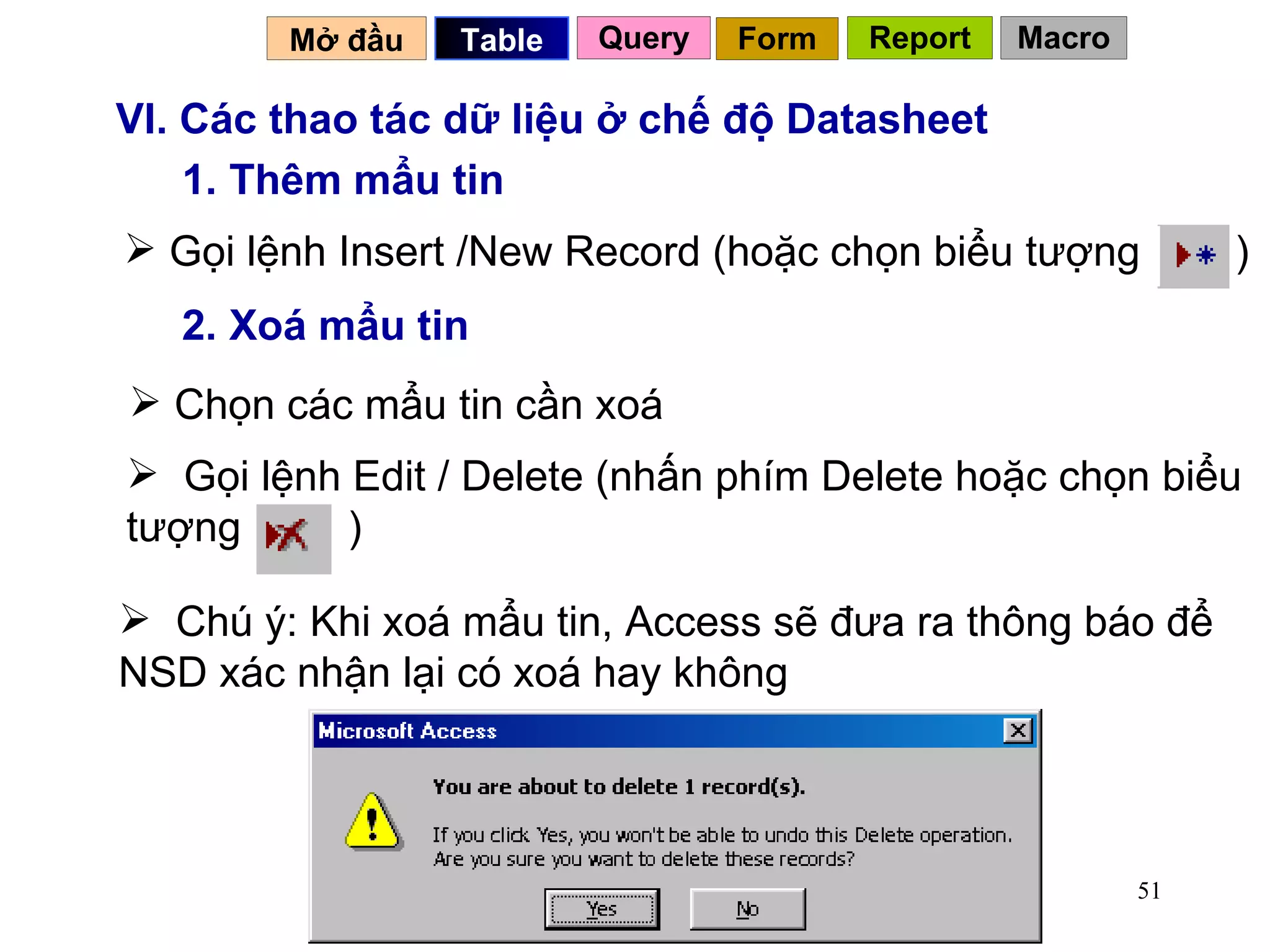 VI. Các thao tác dữ liệu ở chế độ Datasheet 1. Thêm mẩu tin 2. Xoá mẩu tin Chọn các mẩu tin cần xoá Chú ý: Khi xoá mẩu tin, Access sẽ đưa ra thông báo để NSD xác nhận lại có xoá hay không Mở đầu   Query Table   Form Report Macro Gọi lệnh Insert /New Record (hoặc chọn biểu tượng  )  Gọi lệnh Edit / Delete (nhấn phím Delete hoặc chọn biểu tượng  ) 