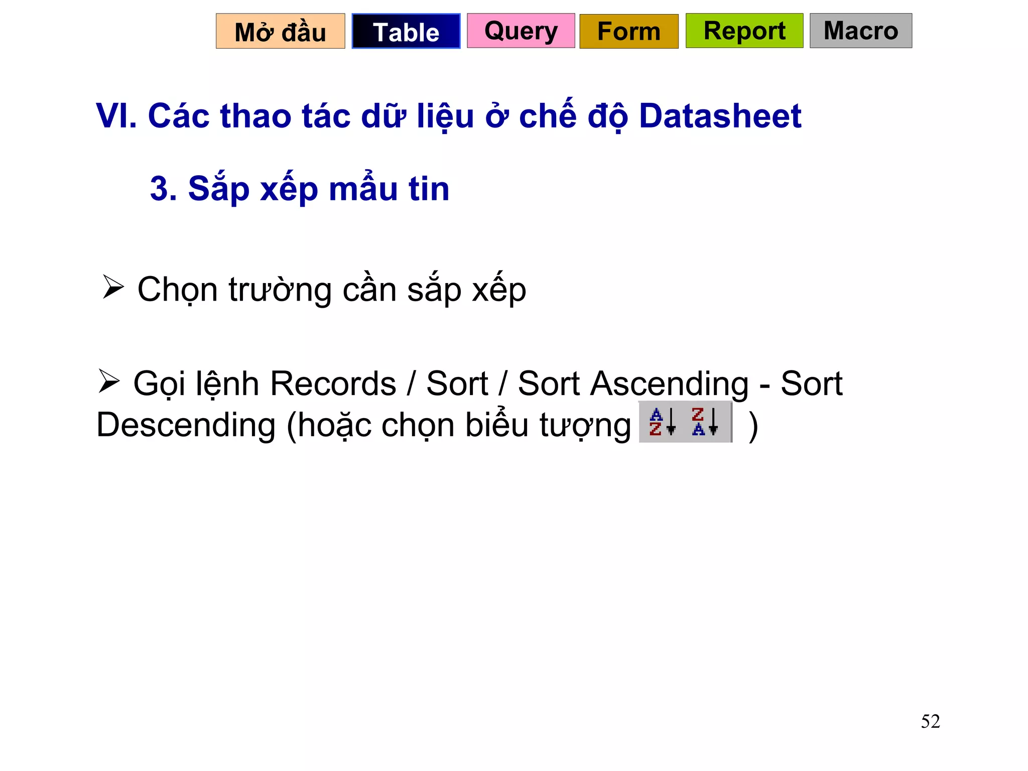 VI. Các thao tác dữ liệu ở chế độ Datasheet 3. Sắp xếp mẩu tin Chọn trường cần sắp xếp Mở đầu   Query Table   Form Report Macro Gọi lệnh Records / Sort / Sort Ascending - Sort Descending (hoặc chọn biểu tượng  ) 