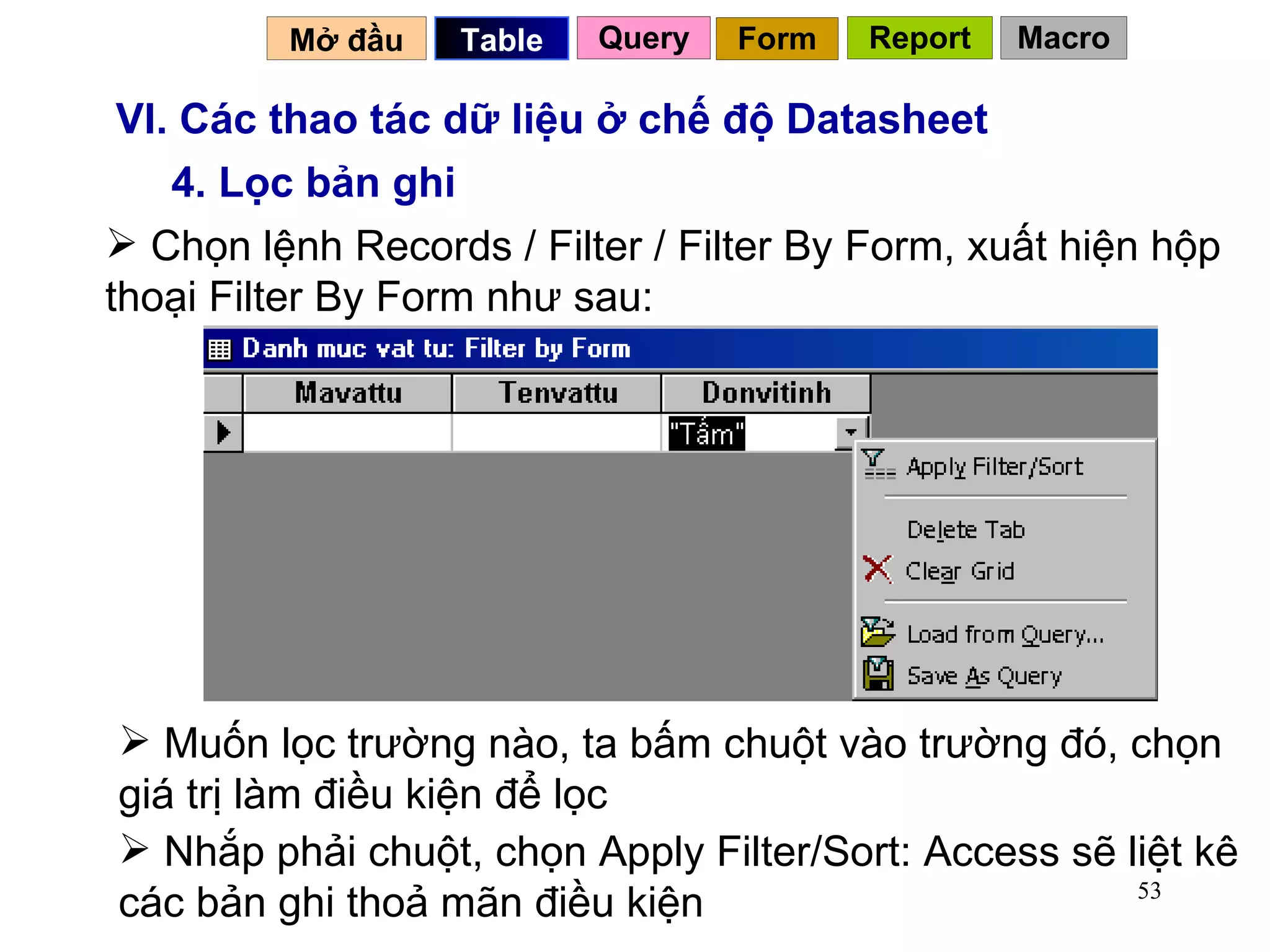 VI. Các thao tác dữ liệu ở chế độ Datasheet 4. Lọc bản ghi Chọn lệnh Records / Filter / Filter By Form, xuất hiện hộp thoại Filter By Form như sau: Muốn lọc trường nào, ta bấm chuột vào trường đó, chọn giá trị làm điều kiện để lọc Nhắp phải chuột, chọn Apply Filter/Sort: Access sẽ liệt kê các bản ghi thoả mãn điều kiện Mở đầu   Query Table   Form Report Macro 