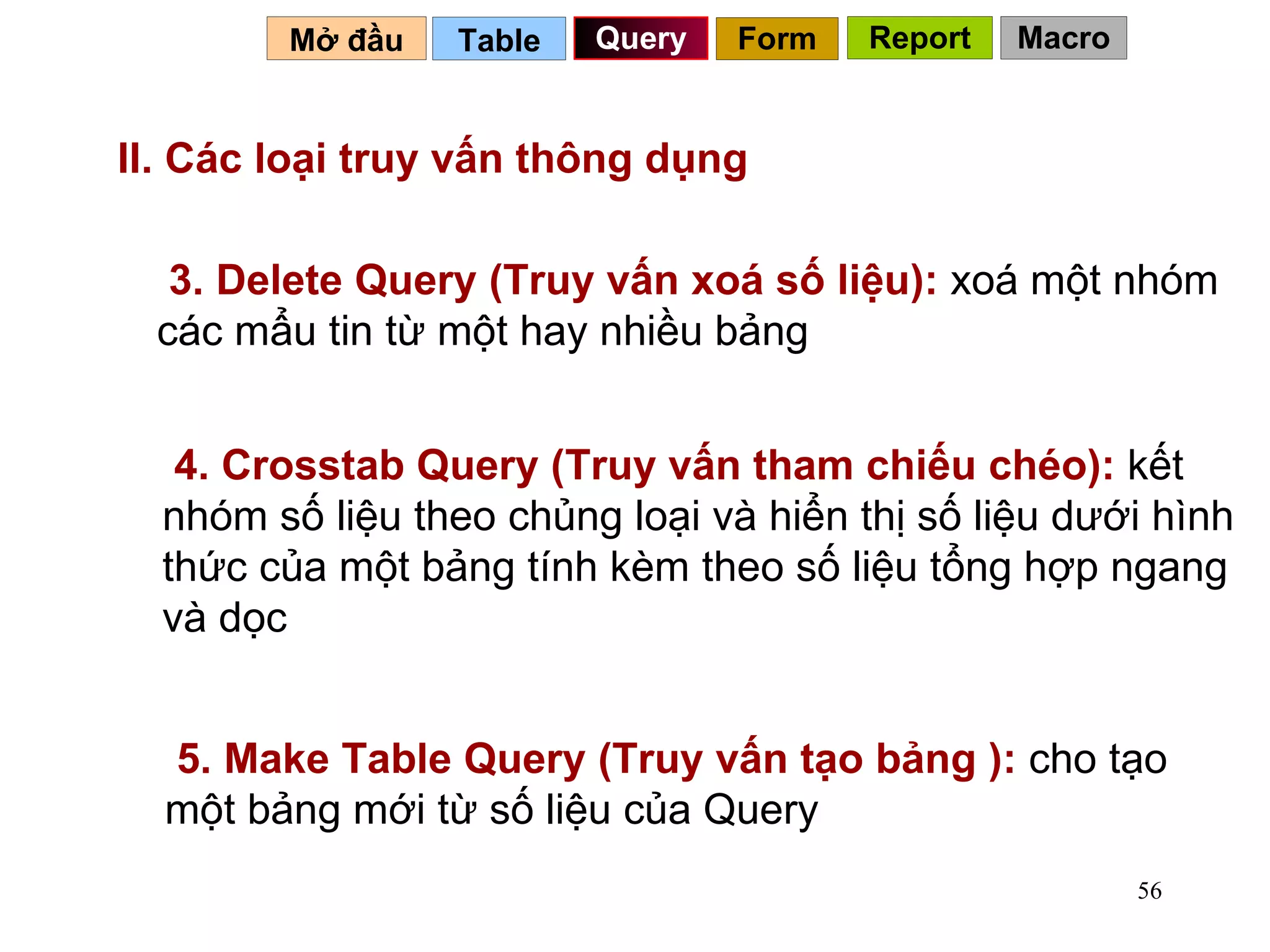 II. Các loại truy vấn thông dụng 3. Delete Query (Truy vấn xoá số liệu):  xoá một nhóm các mẩu tin từ một hay nhiều bảng 4. Crosstab Query (Truy vấn tham chiếu chéo):  kết nhóm số liệu theo chủng loại và hiển thị số liệu dưới hình thức của một bảng tính kèm theo số liệu tổng hợp ngang và dọc Table   Query Mở đầu   Form Report Macro 5. Make Table Query (Truy vấn tạo bảng ):  cho tạo một bảng mới từ số liệu của Query 