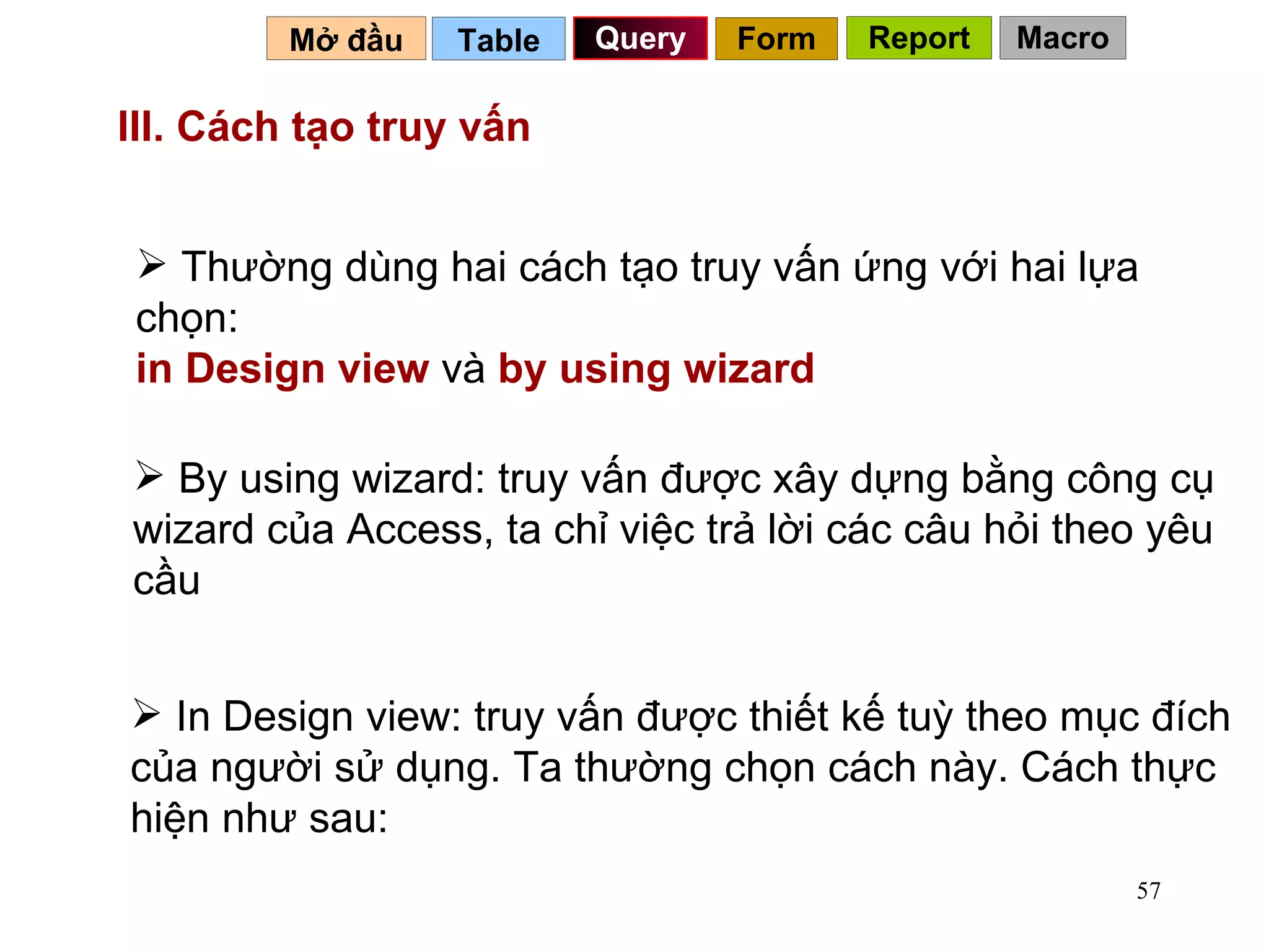 III. Cách tạo truy vấn   Thường dùng hai cách tạo truy vấn ứng với hai lựa chọn:  in Design view  và  by using wizard By using wizard: truy vấn được xây dựng bằng công cụ wizard của Access, ta chỉ việc trả lời các câu hỏi theo yêu cầu In Design view: truy vấn được thiết kế tuỳ theo mục đích của người sử dụng. Ta thường chọn cách này. Cách thực hiện như sau: Table   Query Mở đầu   Form Report Macro 