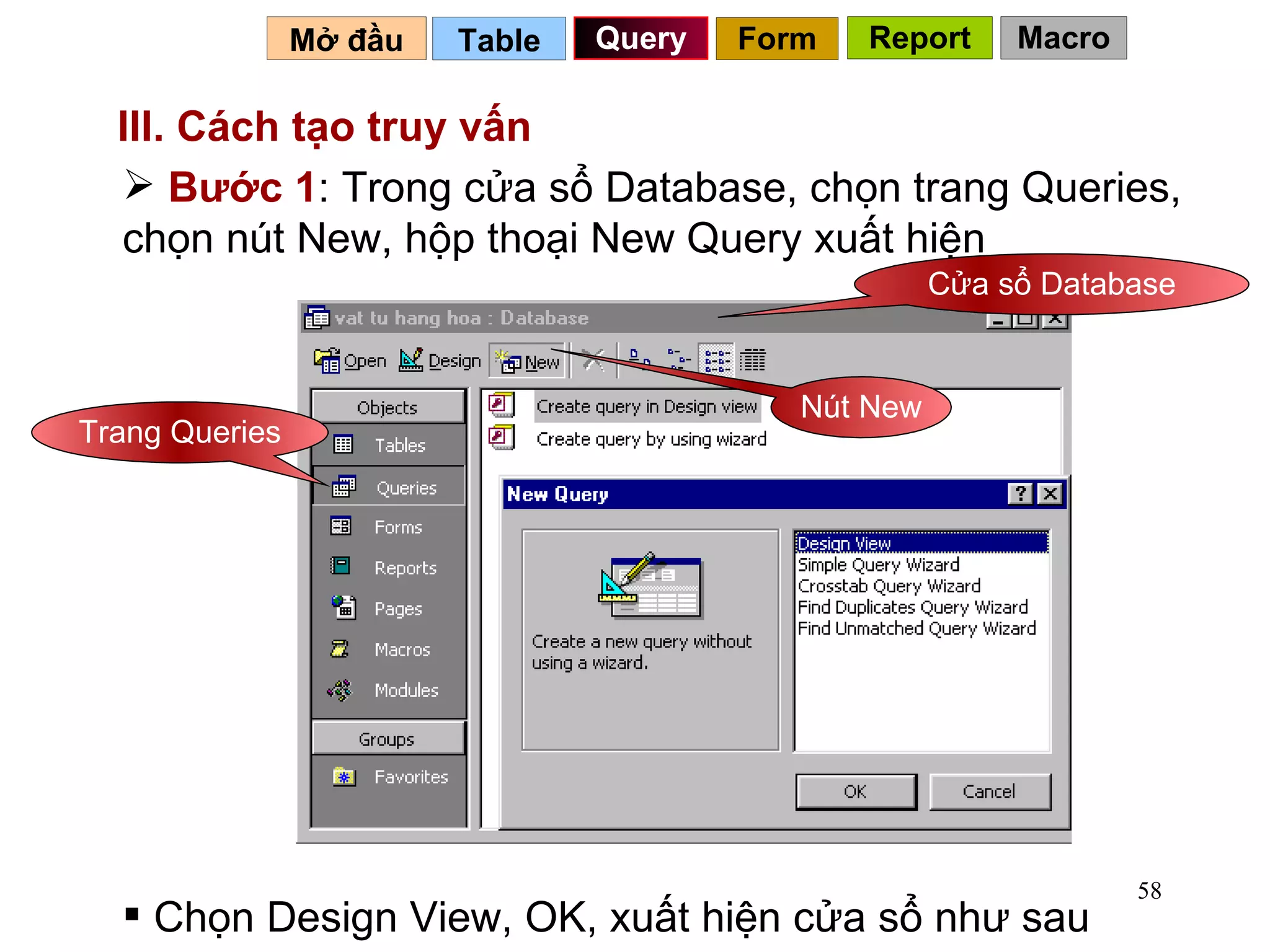 III. Cách tạo truy vấn   Bước 1 : Trong cửa sổ Database, chọn trang Queries, chọn nút New, hộp thoại New Query xuất hiện Trang Queries Nút New Cửa sổ Database Chọn Design View, OK, xuất hiện cửa sổ như sau Table   Query Mở đầu   Form Report Macro 