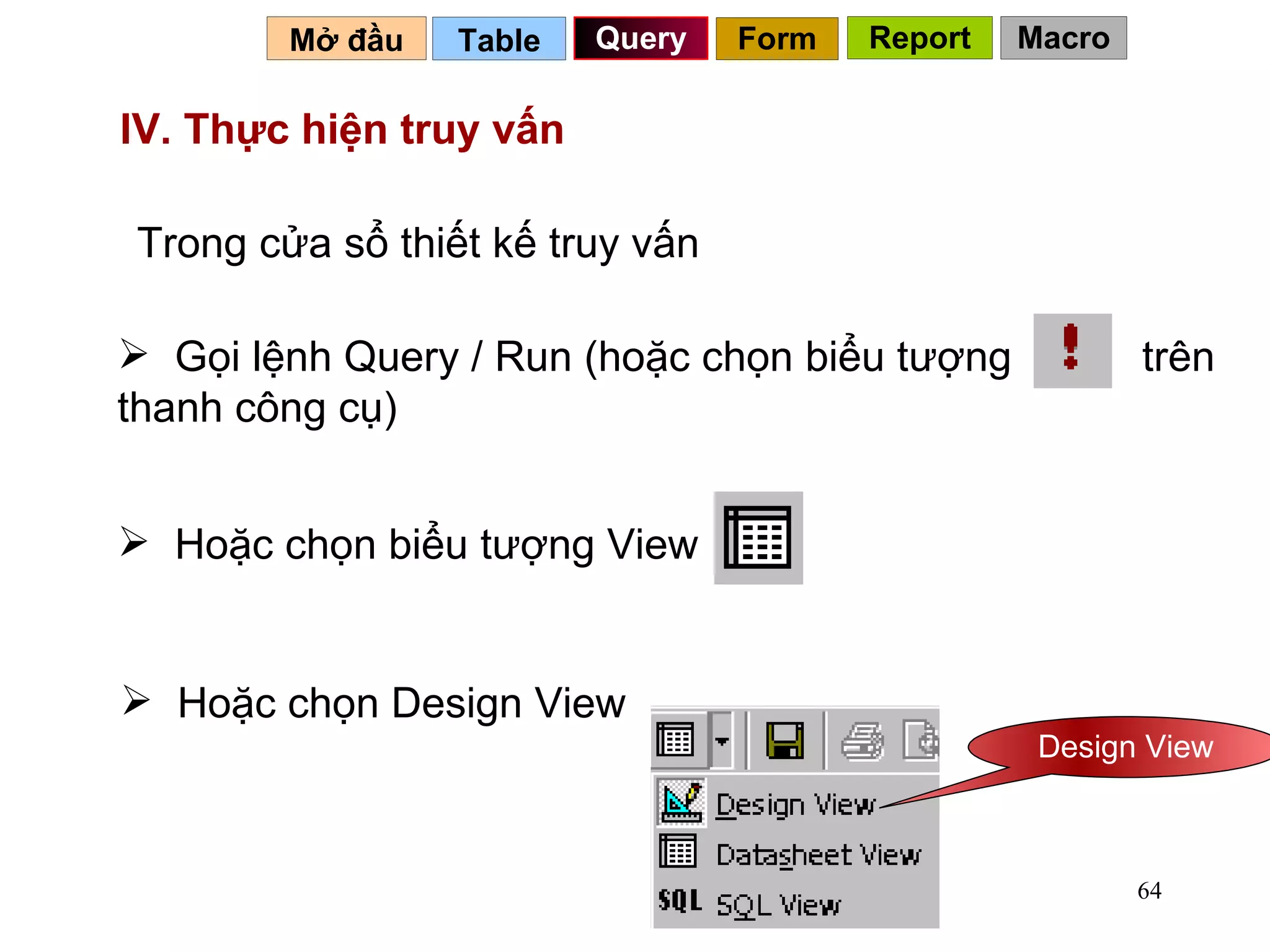 IV. Thực hiện truy vấn   Table   Query Mở đầu   Trong cửa sổ thiết kế truy vấn Hoặc chọn Design View  IV. Thực hiện truy vấn   Form Report Macro Gọi lệnh Query / Run (hoặc chọn biểu tượng  trên thanh công cụ) Hoặc chọn biểu tượng View  Design View 