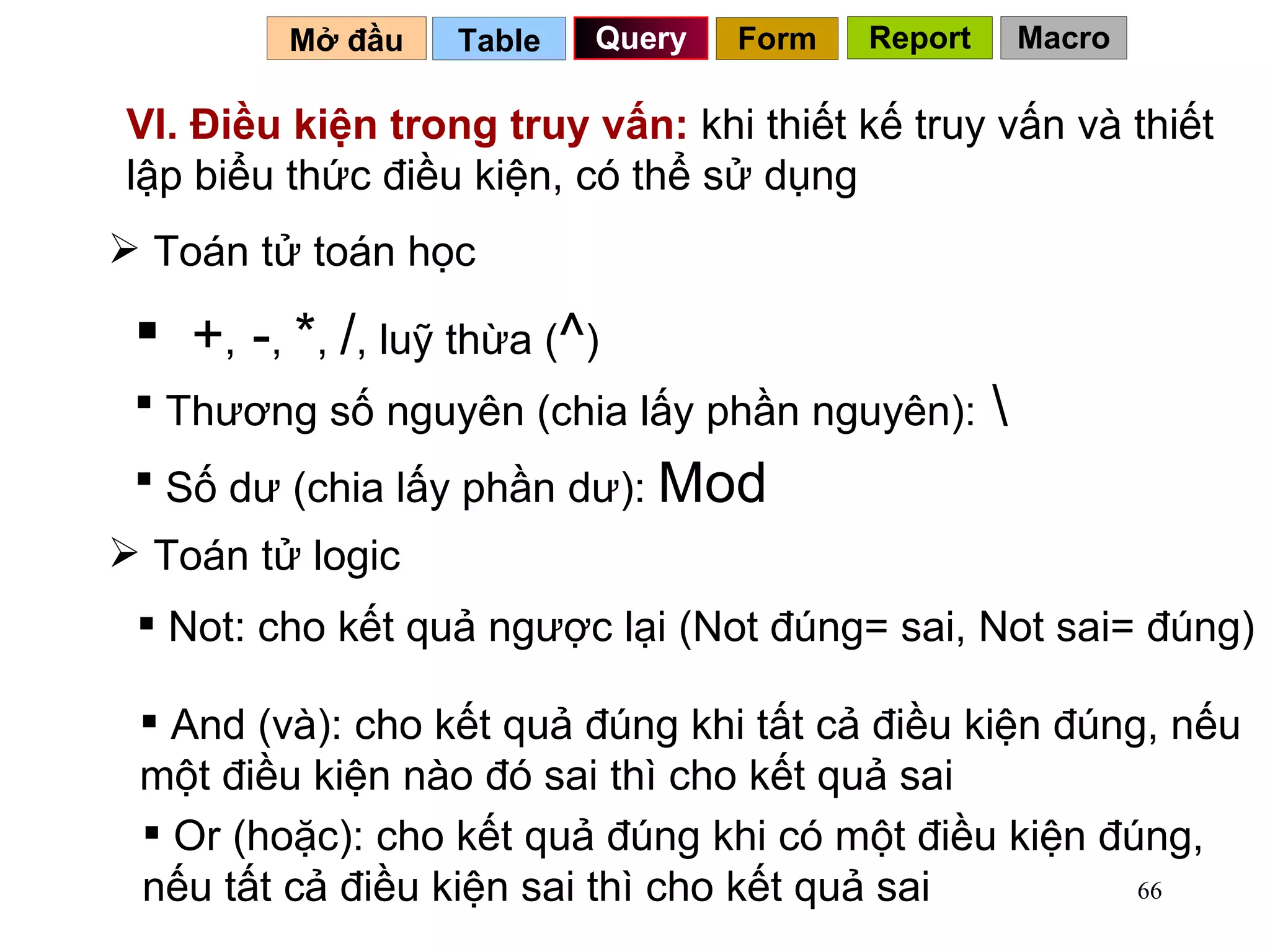 VI. Điều kiện trong truy vấn:  khi thiết kế truy vấn và thiết lập biểu thức điều kiện, có thể sử dụng Toán tử toán học + ,  - ,  * ,  / , luỹ thừa ( ^ ) Thương số nguyên (chia lấy phần nguyên):  \ Số dư (chia lấy phần dư):  Mod Toán tử logic Not: cho kết quả ngược lại (Not đúng= sai, Not sai= đúng) And (và): cho kết quả đúng khi tất cả điều kiện đúng, nếu một điều kiện nào đó sai thì cho kết quả sai Or (hoặc): cho kết quả đúng khi có một điều kiện đúng, nếu tất cả điều kiện sai thì cho kết quả sai Table   Query Mở đầu   Form Report Macro 