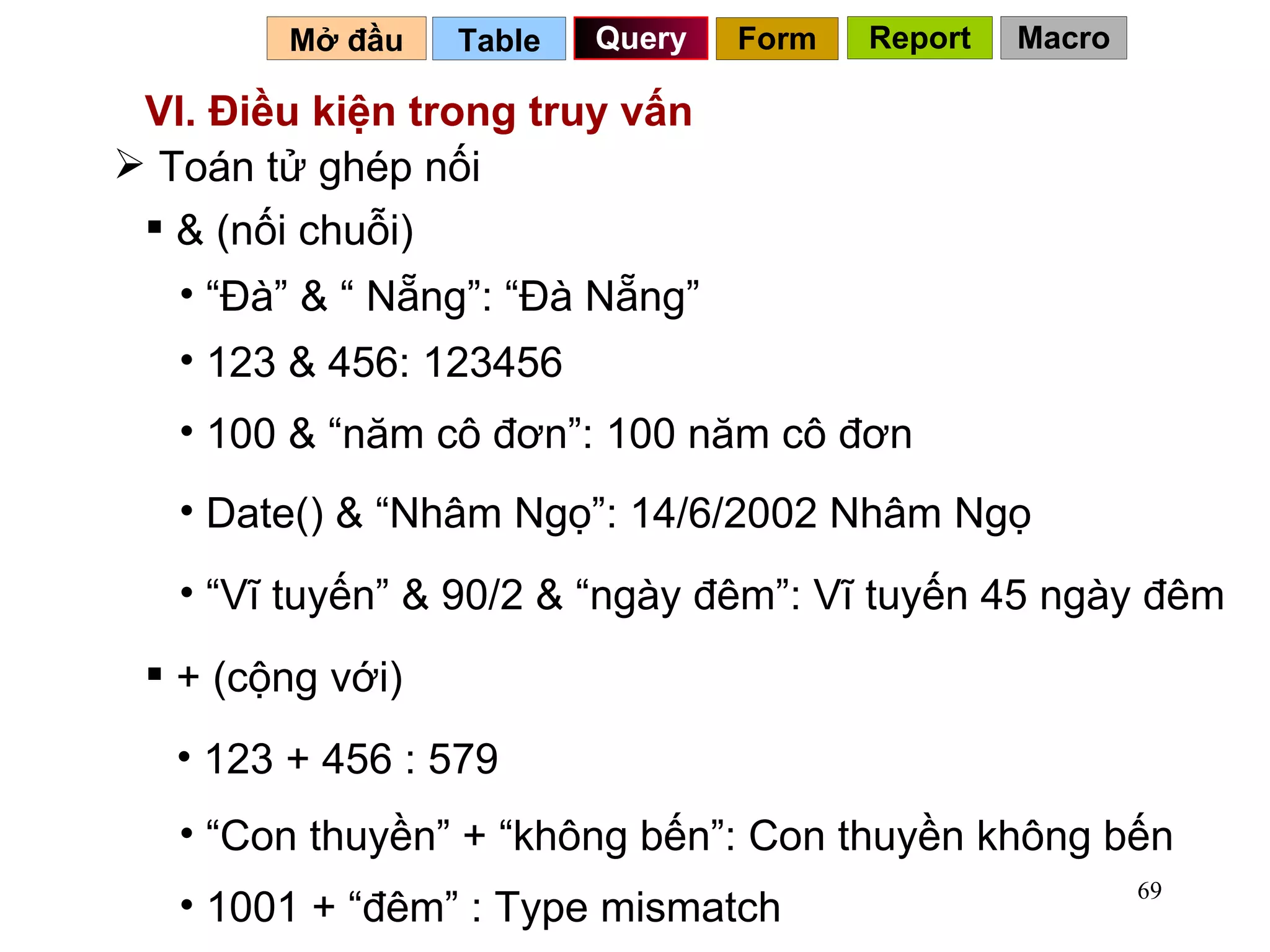 VI. Điều kiện trong truy vấn Toán tử ghép nối  & (nối chuỗi) “ Đà” & “ Nẵng”: “Đà Nẵng” + (cộng với) 100 & “năm cô đơn”: 100 năm cô đơn 123 + 456 : 579 “ Con thuyền” + “không bến”: Con thuyền không bến 1001 + “đêm” : Type mismatch 123 & 456: 123456 Date() & “Nhâm Ngọ”: 14/6/2002 Nhâm Ngọ “ Vĩ tuyến” & 90/2 & “ngày đêm”: Vĩ tuyến 45 ngày đêm Table   Query Mở đầu   Form Report Macro 