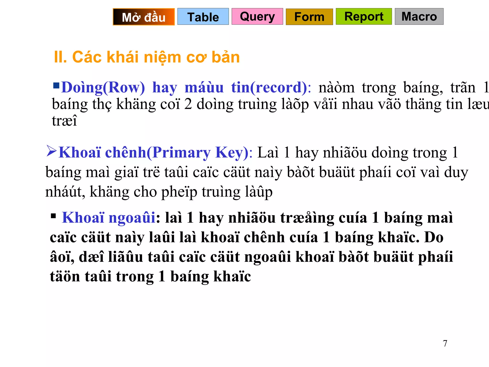 II. Các khái niệm cơ bản Query Table   Mở đầu   Form Report Macro Doìng(Row) hay máùu tin(record) :  nàòm trong baíng, trãn 1 baíng thç khäng coï 2 doìng truìng làõp våïi nhau vãö thäng tin læu træî Khoaï ngoaûi : laì 1 hay nhiãöu træåìng cuía 1 baíng maì caïc cäüt naìy laûi laì khoaï chênh cuía 1 baíng khaïc. Do âoï, dæî liãûu taûi caïc cäüt ngoaûi khoaï bàõt buäüt phaíi täön taûi trong 1 baíng khaïc  Khoaï chênh(Primary Key) :  Laì 1 hay nhiãöu doìng trong 1 baíng maì giaï trë taûi caïc cäüt naìy bàõt buäüt phaíi coï vaì duy nháút, khäng cho pheïp truìng làûp 