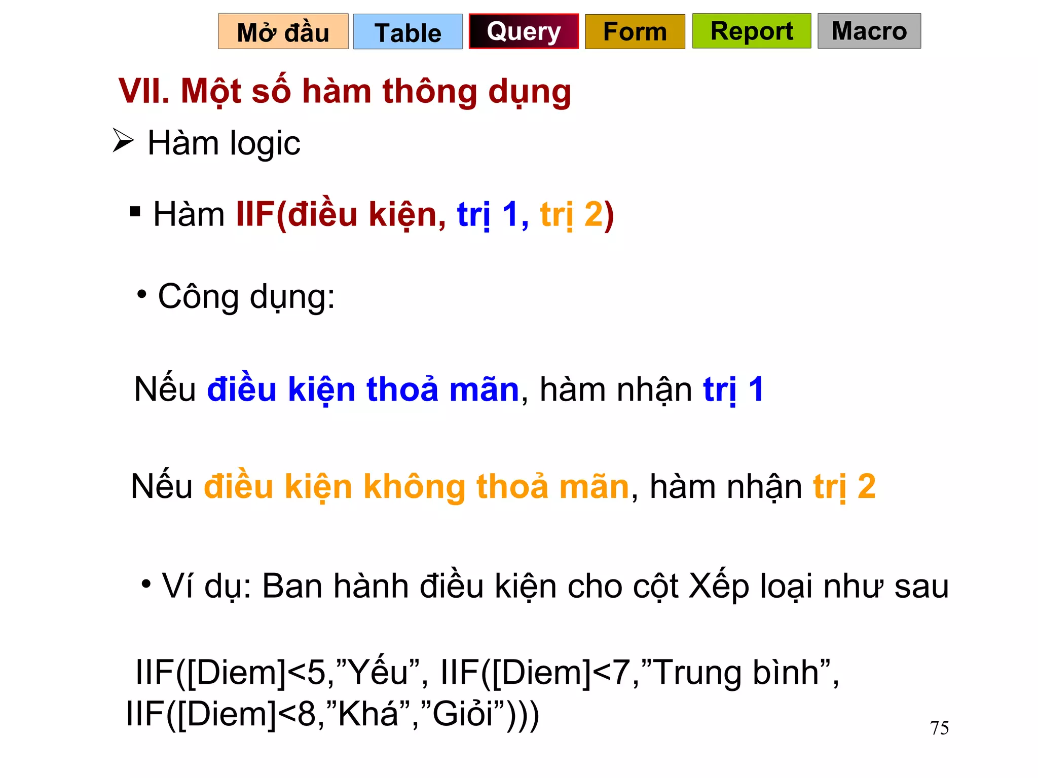 VII. Một số hàm thông dụng  Table   Query Mở đầu   Hàm logic Hàm  IIF(điều kiện,  trị 1,   trị   2 ) Công dụng: Nếu  điều kiện thoả mãn , hàm nhận  trị 1 Nếu  điều kiện không thoả mãn , hàm nhận  trị 2 Ví dụ: Ban hành điều kiện cho cột Xếp loại như sau  IIF([Diem]<5,”Yếu”, IIF([Diem]<7,”Trung bình”, IIF([Diem]<8,”Khá”,”Giỏi”))) Form Report Macro 
