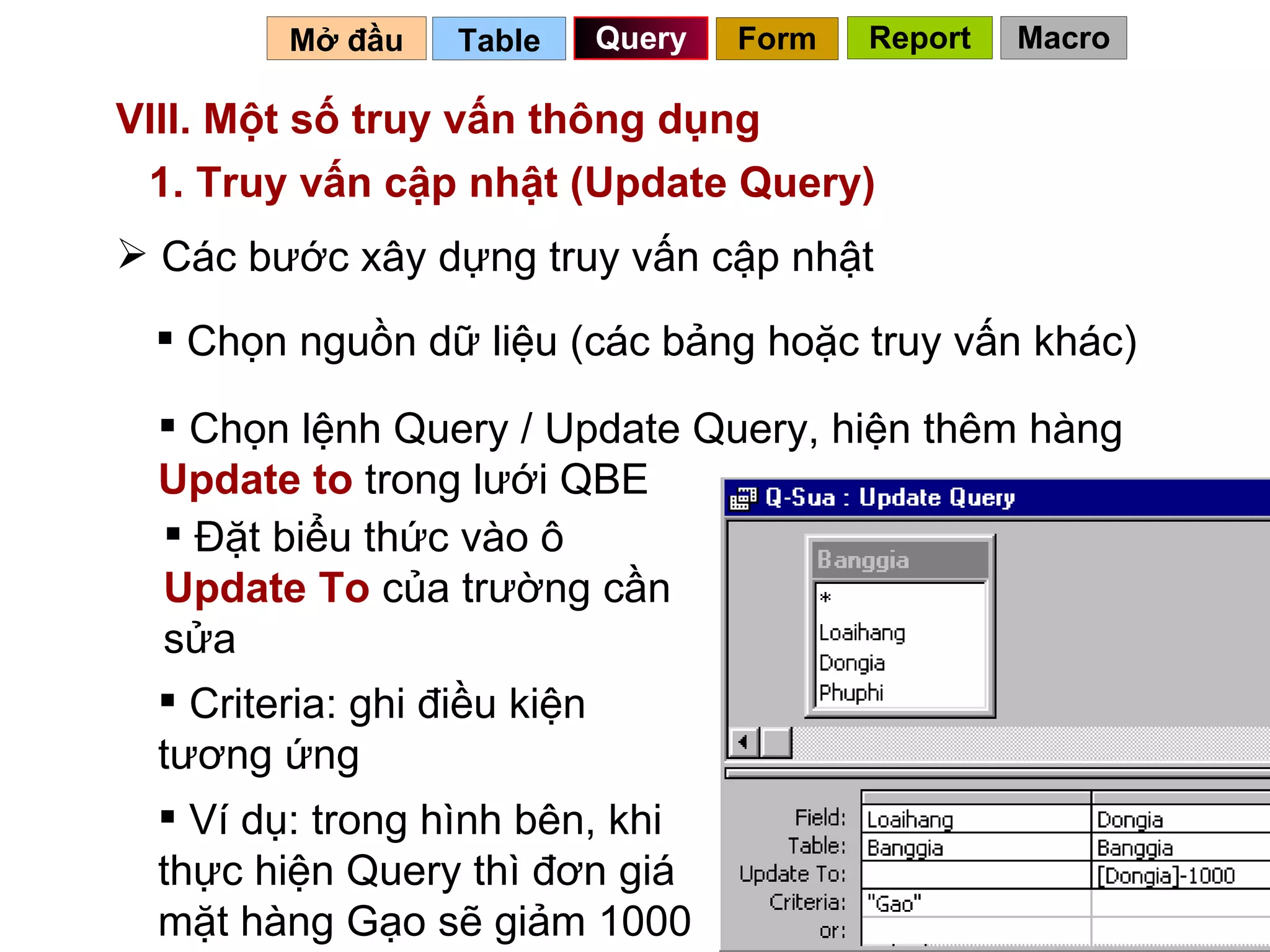 VIII. Một số truy vấn thông dụng  Table   Query Mở đầu   1. Truy vấn cập nhật (Update Query) Các bước xây dựng truy vấn cập nhật Chọn nguồn dữ liệu (các bảng hoặc truy vấn khác) Chọn lệnh Query / Update Query, hiện thêm hàng  Update to  trong lưới QBE Đặt biểu thức vào ô  Update To  của trường cần sửa Ví dụ: trong hình bên, khi thực hiện Query thì đơn giá mặt hàng Gạo sẽ giảm 1000 Criteria: ghi điều kiện tương ứng Form Report Macro 