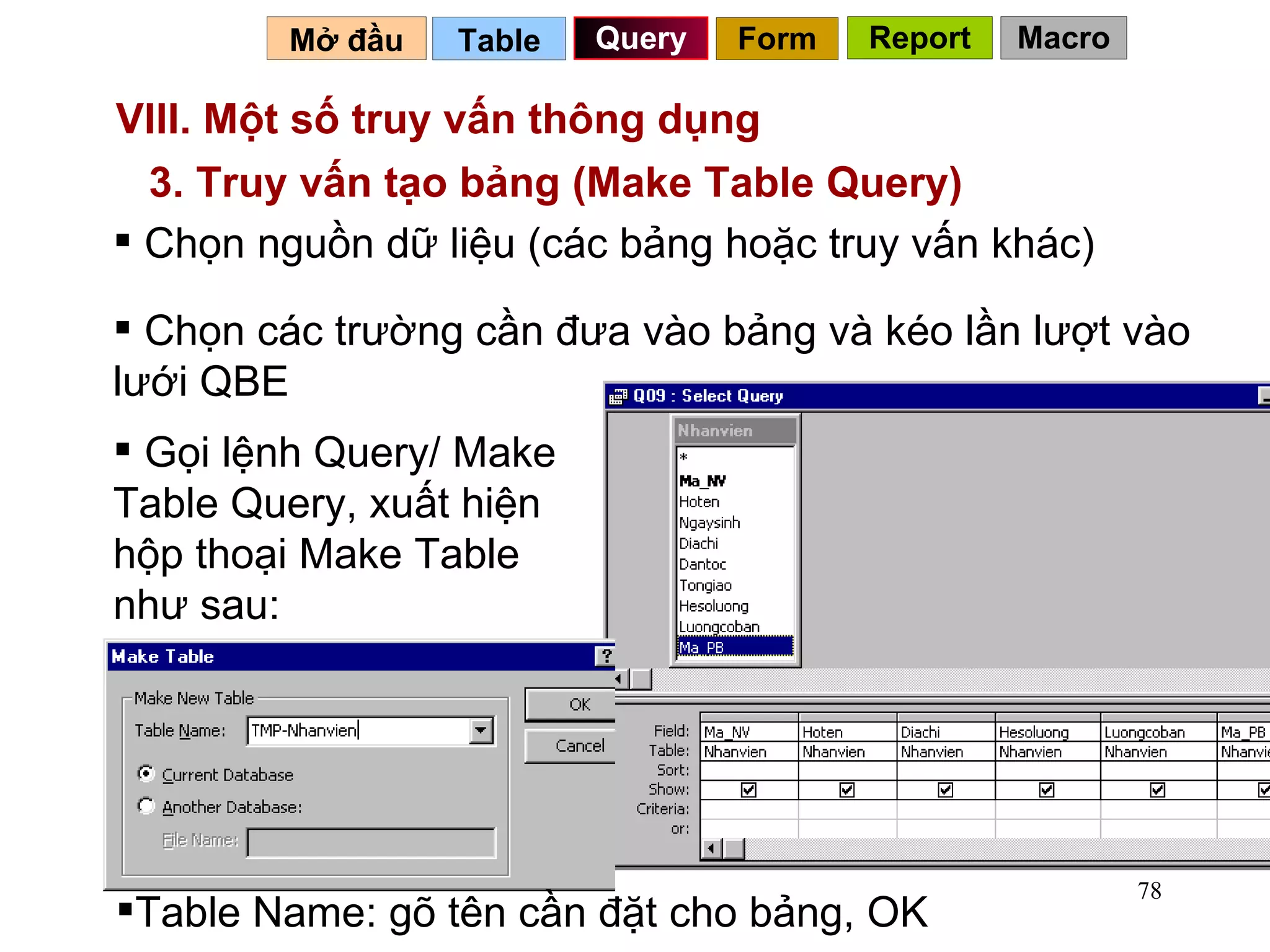 VIII. Một số truy vấn thông dụng  Table   Query Mở đầu   3. Truy vấn tạo bảng (Make Table Query) Chọn nguồn dữ liệu (các bảng hoặc truy vấn khác) Chọn các trường cần đưa vào bảng và kéo lần lượt vào lưới QBE Gọi lệnh Query/ Make Table Query, xuất hiện hộp thoại Make Table như sau: Form Report Macro Table Name: gõ tên cần đặt cho bảng, OK 