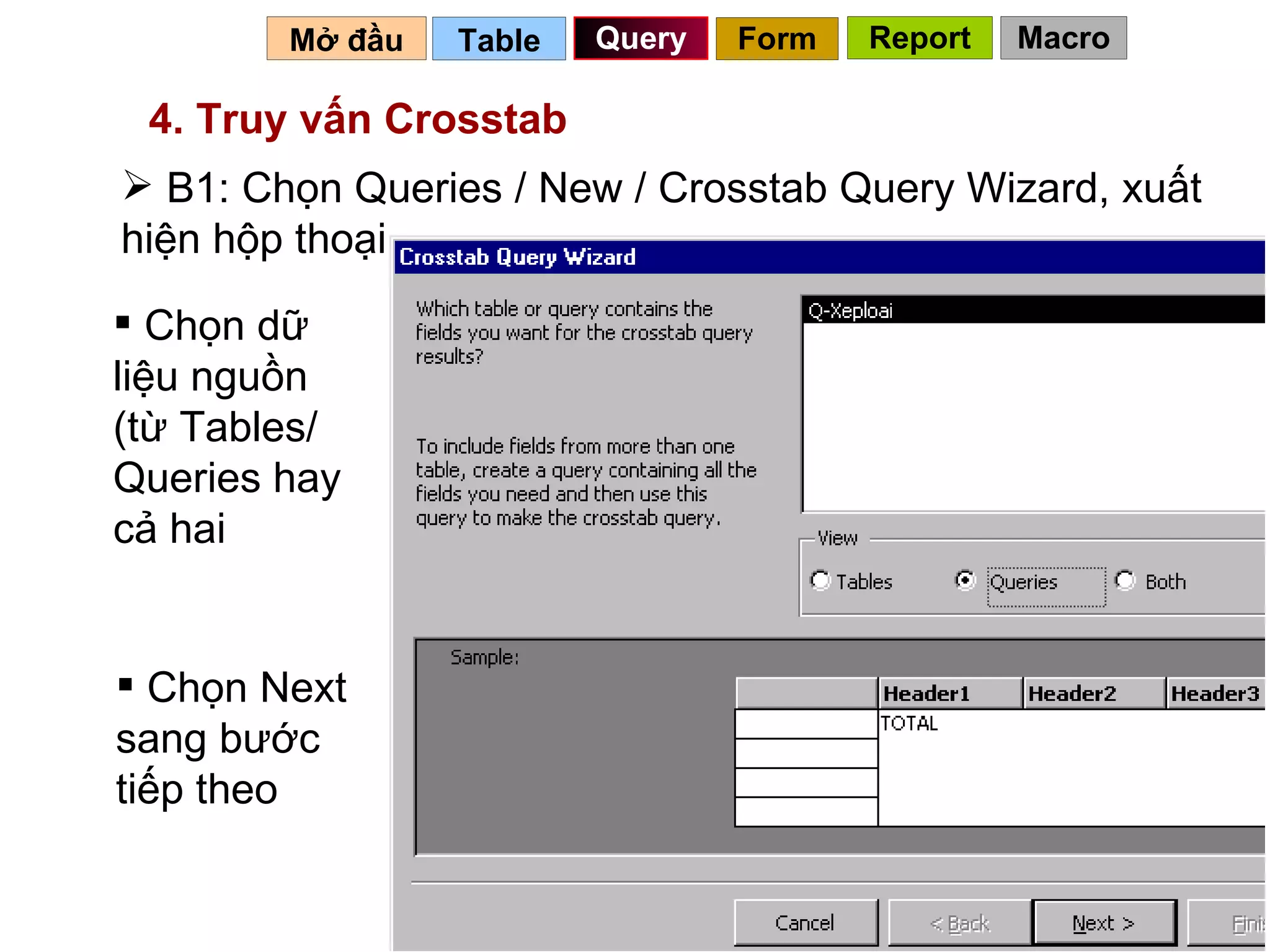 Table   Query Mở đầu   4. Truy vấn Crosstab B1: Chọn Queries / New / Crosstab Query Wizard, xuất hiện hộp thoại Chọn dữ liệu nguồn (từ Tables/ Queries hay cả hai Chọn Next sang bước tiếp theo Form Report Macro 
