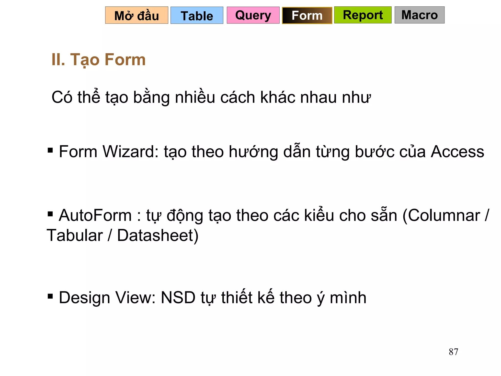 Table   Mở đầu   II. Tạo Form   Có thể tạo bằng nhiều cách khác nhau như Form Wizard: tạo theo hướng dẫn từng bước của Access AutoForm : tự động tạo theo các kiểu cho sẵn (Columnar / Tabular / Datasheet) Design View: NSD tự thiết kế theo ý mình Query Form Report Macro 