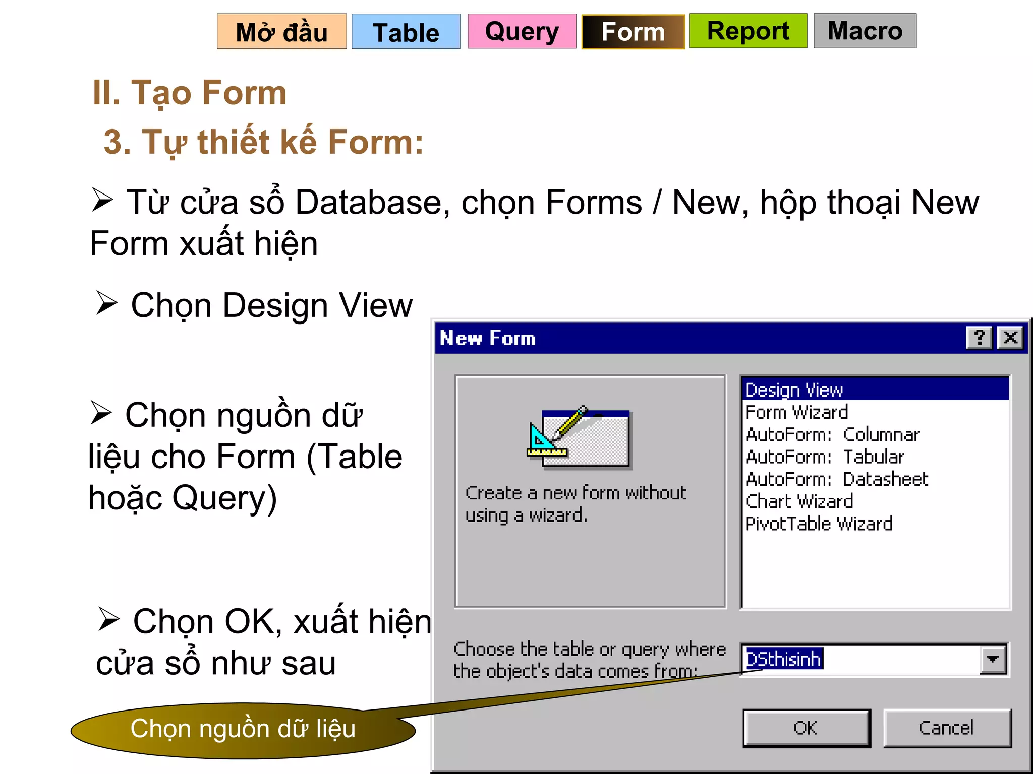 Table   Mở đầu   II. Tạo Form 3. Tự thiết kế Form: Từ cửa sổ Database, chọn Forms / New, hộp thoại New Form xuất hiện Chọn Design View Chọn nguồn dữ liệu cho Form (Table hoặc Query) Chọn OK, xuất hiện cửa sổ như sau Chọn nguồn dữ liệu Query Form Report Macro 